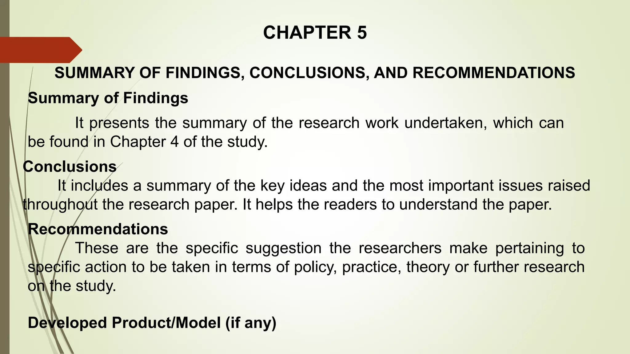 CHAPTER 5
SUMMARY OF FINDINGS, CONCLUSIONS, AND RECOMMENDATIONS
Recommendations
These are the specific suggestion the researchers make pertaining to
specific action to be taken in terms of policy, practice, theory or further research
on the study.
Summary of Findings
It presents the summary of the research work undertaken, which can
be found in Chapter 4 of the study.
Conclusions
It includes a summary of the key ideas and the most important issues raised
throughout the research paper. It helps the readers to understand the paper.
Developed Product/Model (if any)
 