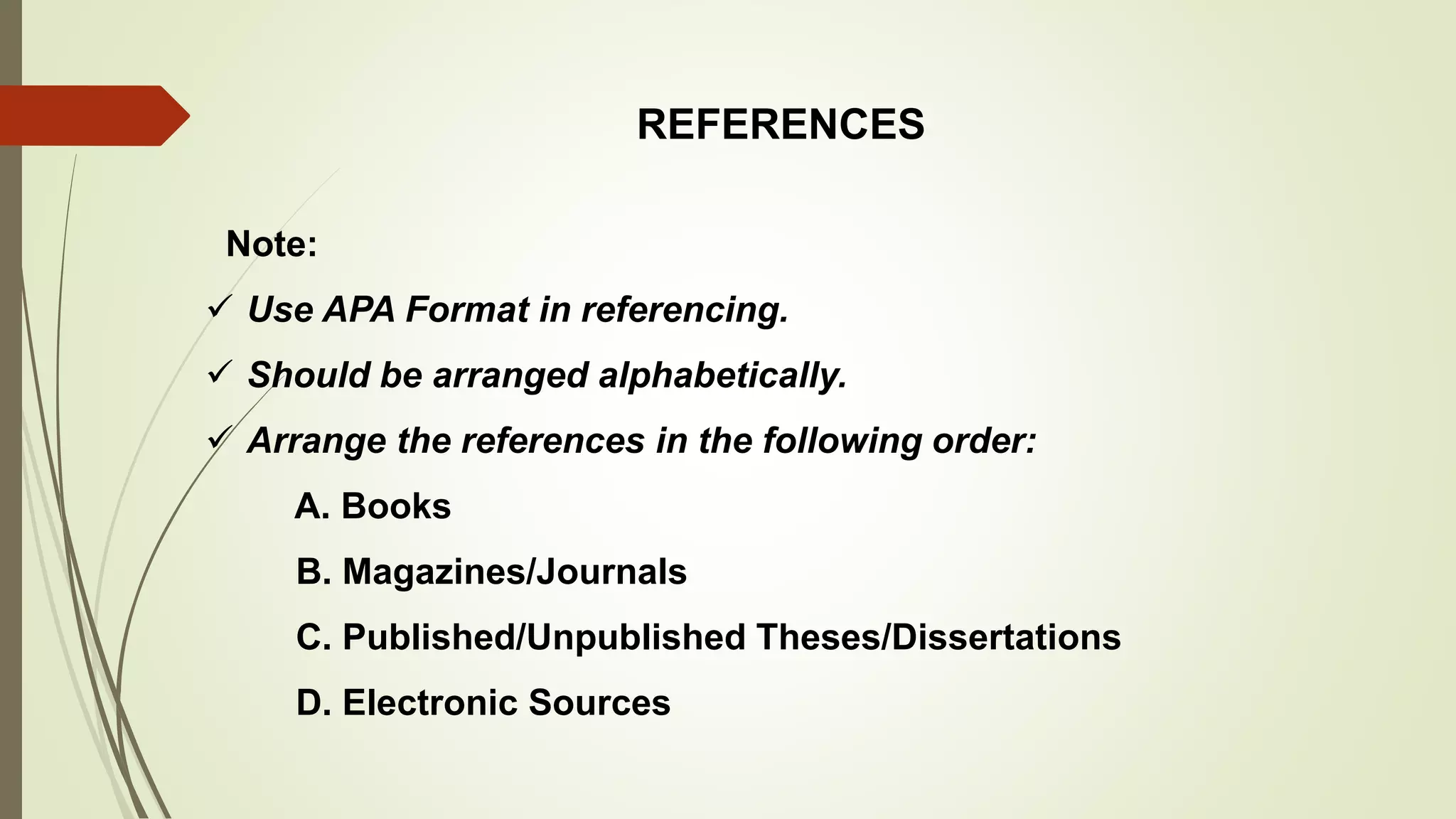 REFERENCES
Note:
 Use APA Format in referencing.
 Should be arranged alphabetically.
 Arrange the references in the following order:
A. Books
B. Magazines/Journals
C. Published/Unpublished Theses/Dissertations
D. Electronic Sources
 