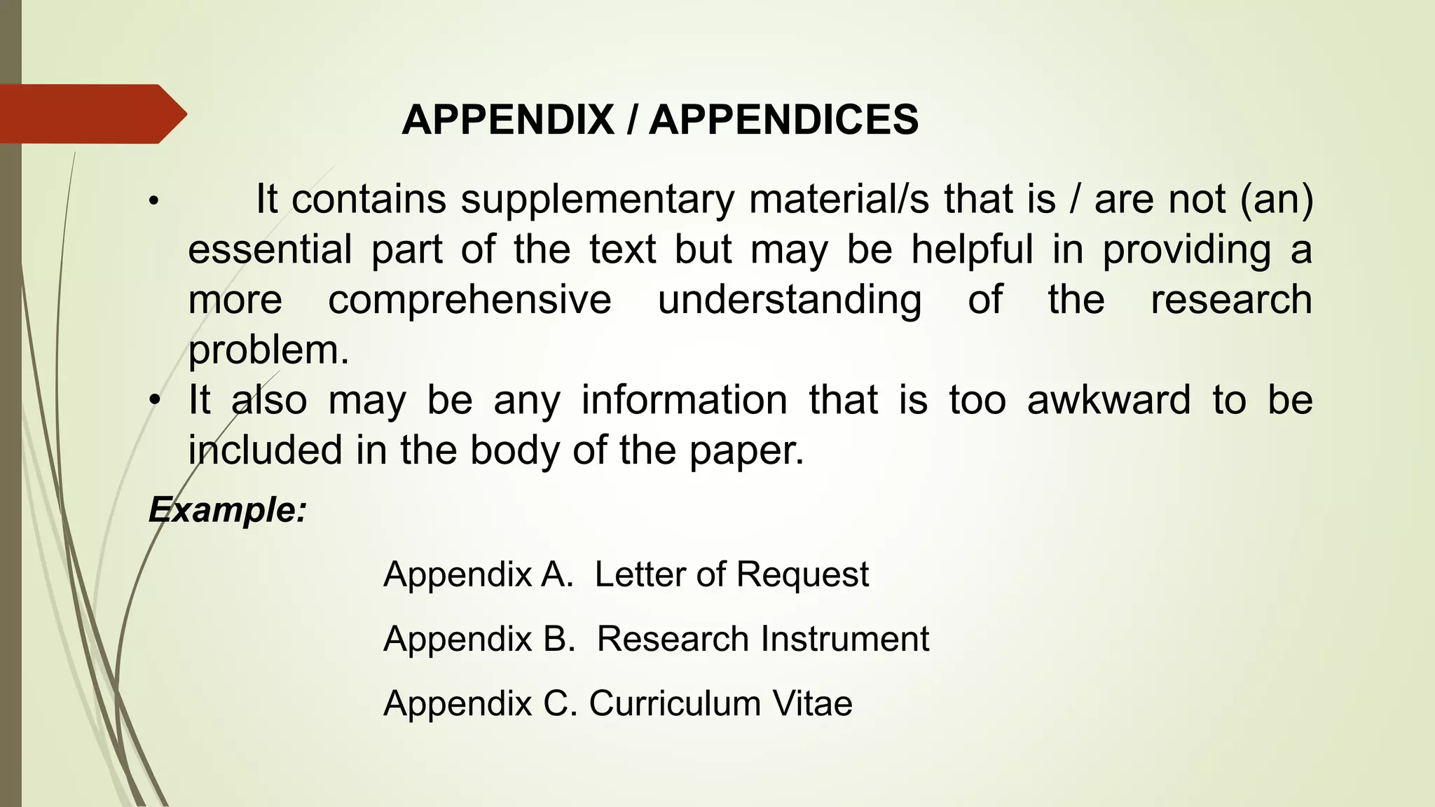 APPENDIX / APPENDICES
• It contains supplementary material/s that is / are not (an)
essential part of the text but may be helpful in providing a
more comprehensive understanding of the research
problem.
• It also may be any information that is too awkward to be
included in the body of the paper.
Example:
Appendix A. Letter of Request
Appendix B. Research Instrument
Appendix C. Curriculum Vitae
 