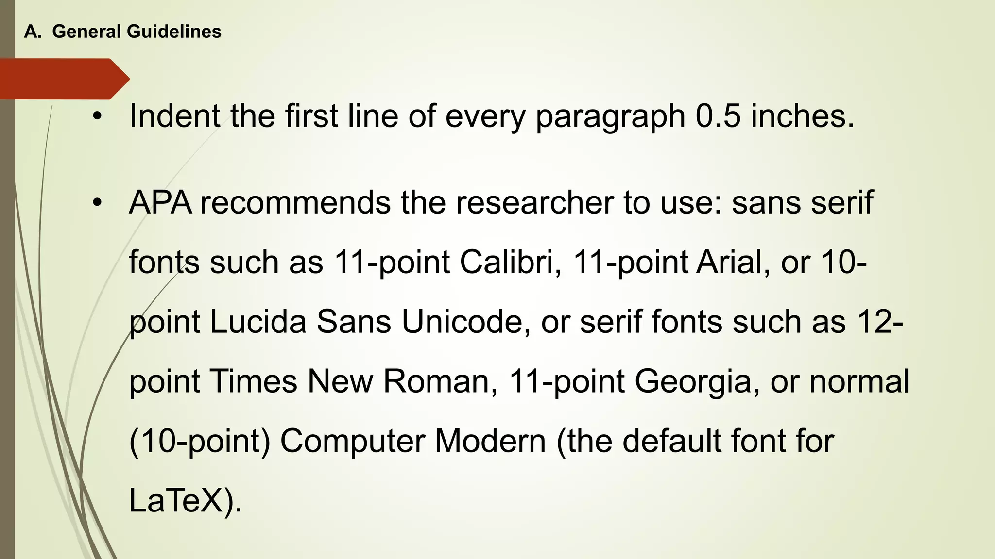 • Indent the first line of every paragraph 0.5 inches.
A. General Guidelines
• APA recommends the researcher to use: sans serif
fonts such as 11-point Calibri, 11-point Arial, or 10-
point Lucida Sans Unicode, or serif fonts such as 12-
point Times New Roman, 11-point Georgia, or normal
(10-point) Computer Modern (the default font for
LaTeX).
 