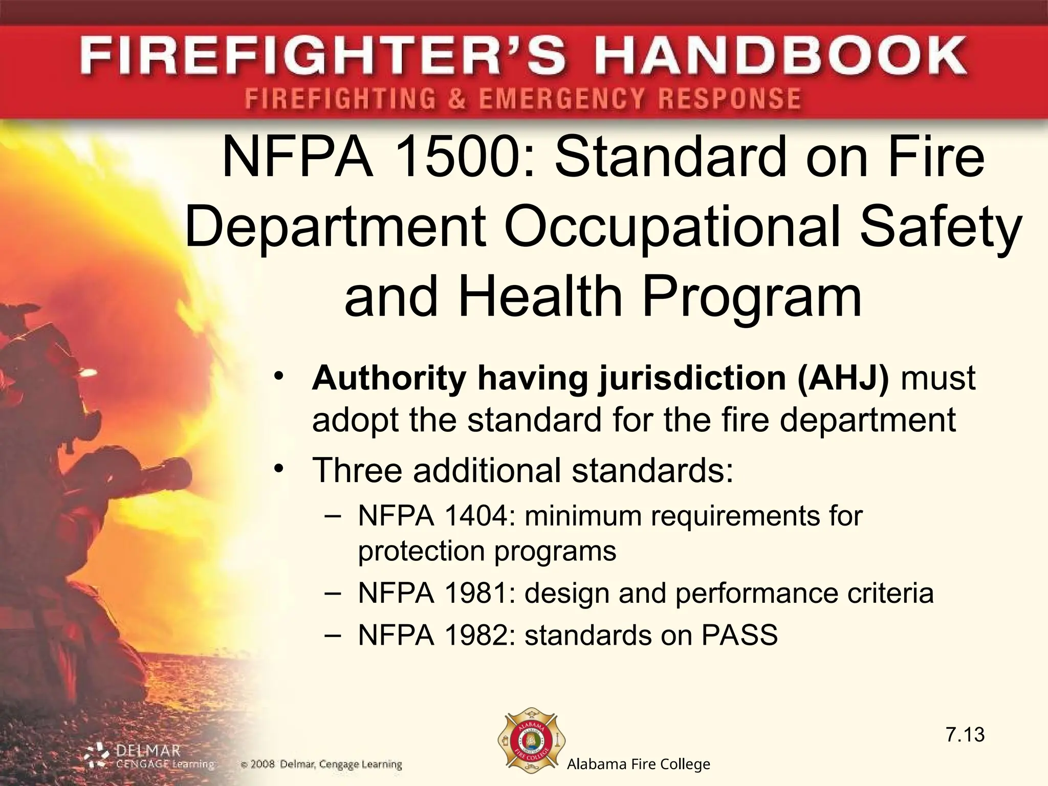 Alabama Fire College
NFPA 1500: Standard on Fire
Department Occupational Safety
and Health Program
• Authority having jurisdiction (AHJ) must
adopt the standard for the fire department
• Three additional standards:
– NFPA 1404: minimum requirements for
protection programs
– NFPA 1981: design and performance criteria
– NFPA 1982: standards on PASS
7.13
 