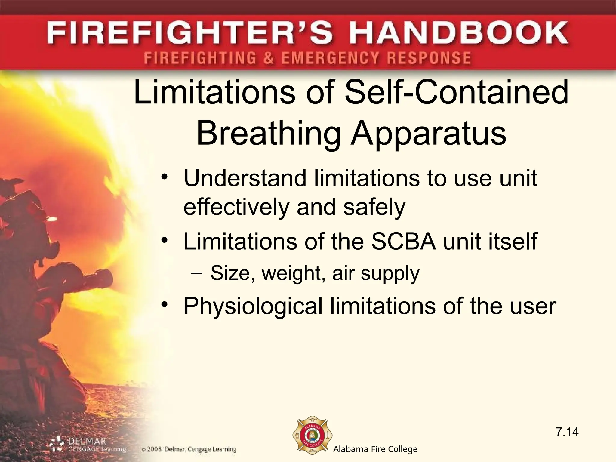 Alabama Fire College
Limitations of Self-Contained
Breathing Apparatus
• Understand limitations to use unit
effectively and safely
• Limitations of the SCBA unit itself
– Size, weight, air supply
• Physiological limitations of the user
7.14
 