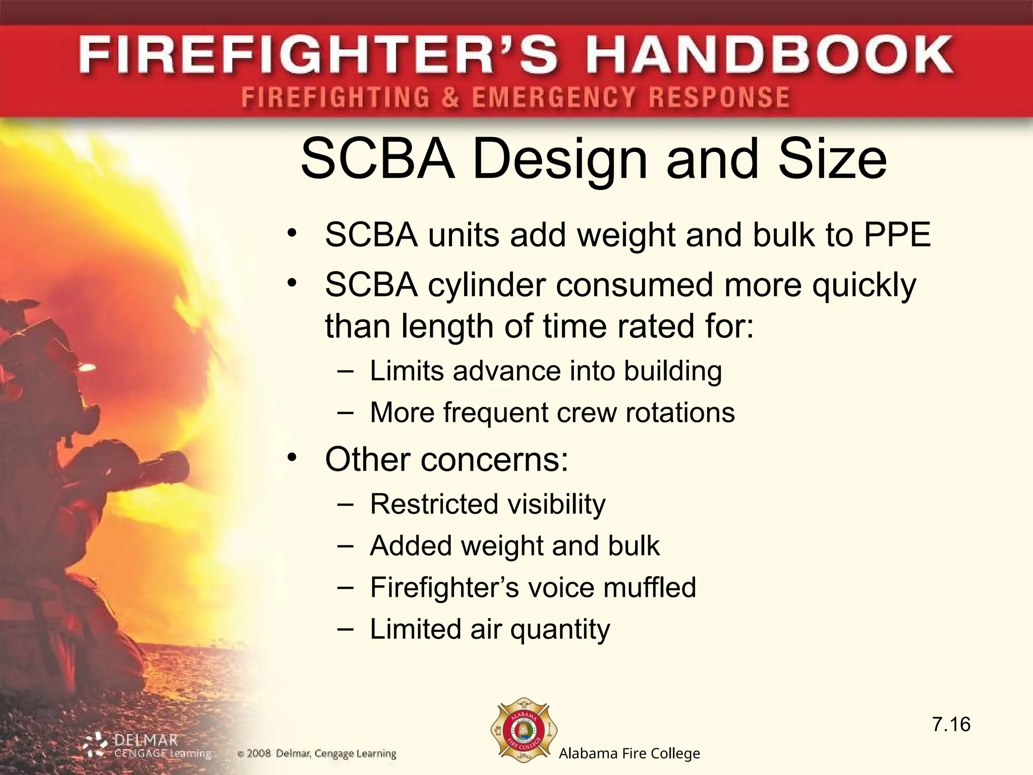 Alabama Fire College
SCBA Design and Size
• SCBA units add weight and bulk to PPE
• SCBA cylinder consumed more quickly
than length of time rated for:
– Limits advance into building
– More frequent crew rotations
• Other concerns:
– Restricted visibility
– Added weight and bulk
– Firefighter’s voice muffled
– Limited air quantity
7.16
 