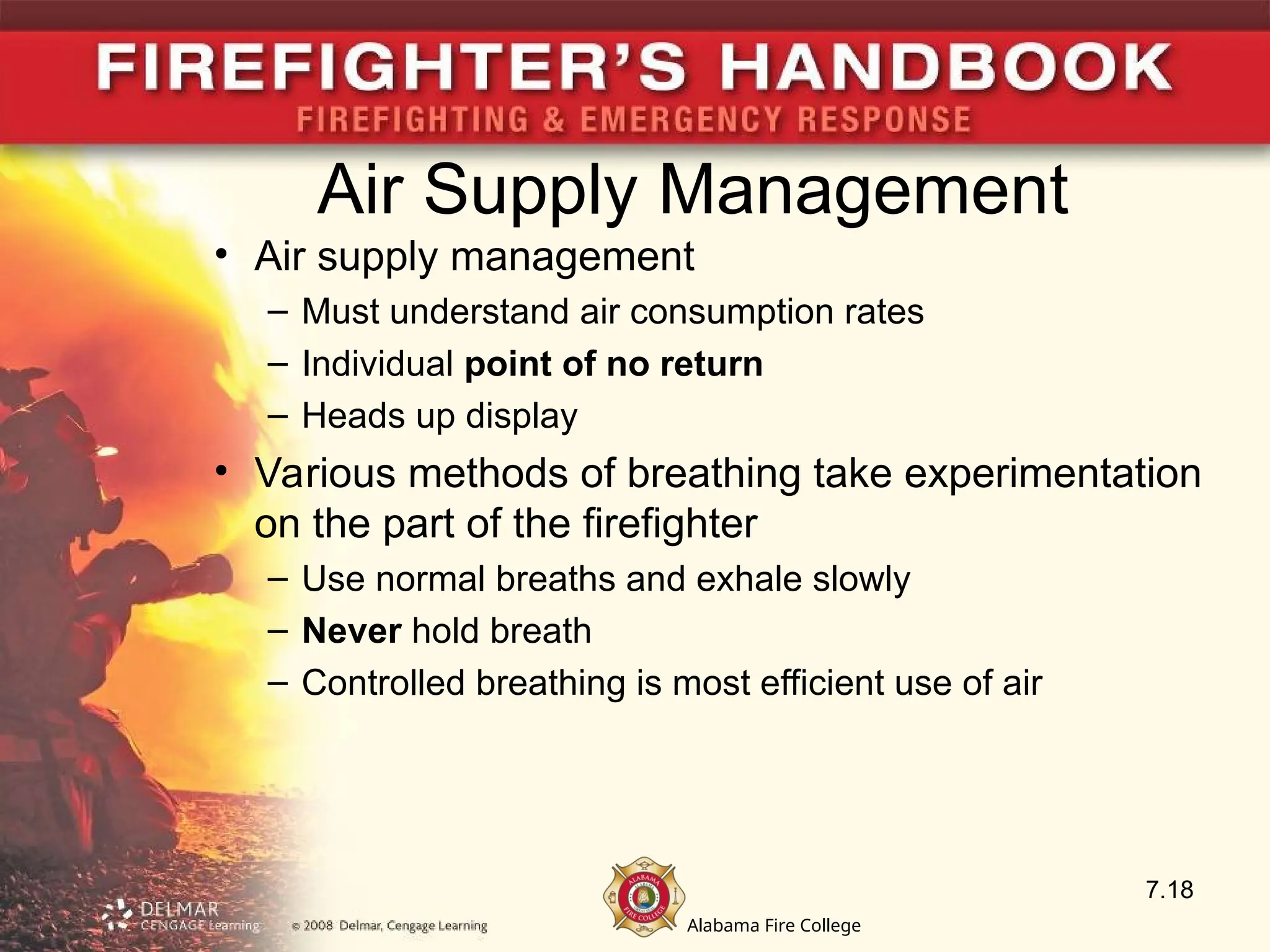 Alabama Fire College
Air Supply Management
• Air supply management
– Must understand air consumption rates
– Individual point of no return
– Heads up display
• Various methods of breathing take experimentation
on the part of the firefighter
– Use normal breaths and exhale slowly
– Never hold breath
– Controlled breathing is most efficient use of air
7.18
 
