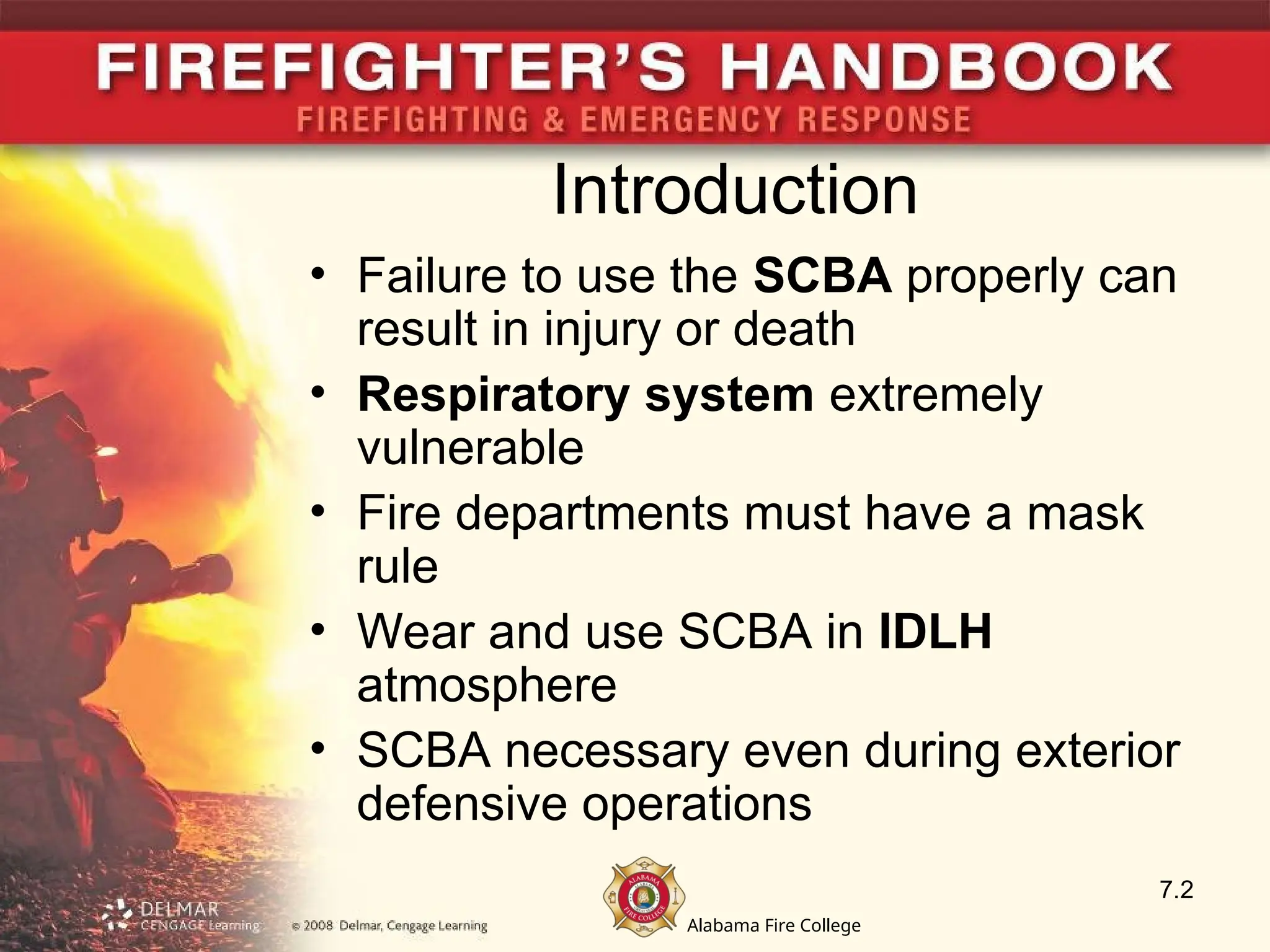 Alabama Fire College
Introduction
• Failure to use the SCBA properly can
result in injury or death
• Respiratory system extremely
vulnerable
• Fire departments must have a mask
rule
• Wear and use SCBA in IDLH
atmosphere
• SCBA necessary even during exterior
defensive operations
7.2
 