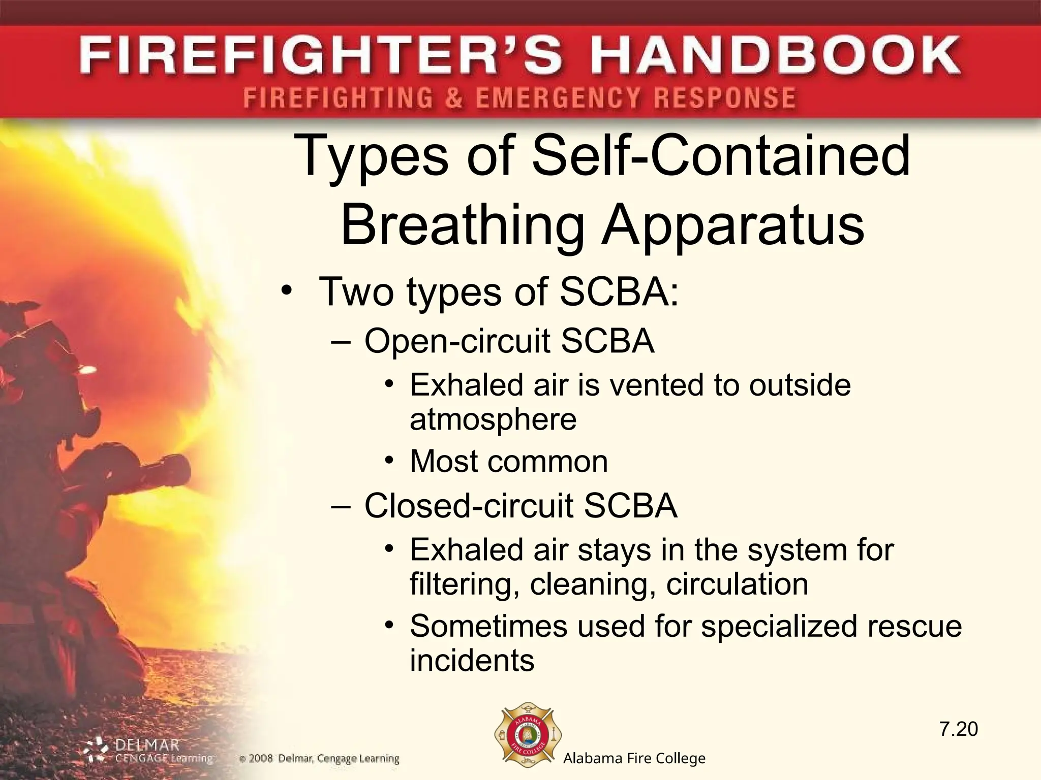 Alabama Fire College
Types of Self-Contained
Breathing Apparatus
• Two types of SCBA:
– Open-circuit SCBA
• Exhaled air is vented to outside
atmosphere
• Most common
– Closed-circuit SCBA
• Exhaled air stays in the system for
filtering, cleaning, circulation
• Sometimes used for specialized rescue
incidents
7.20
 