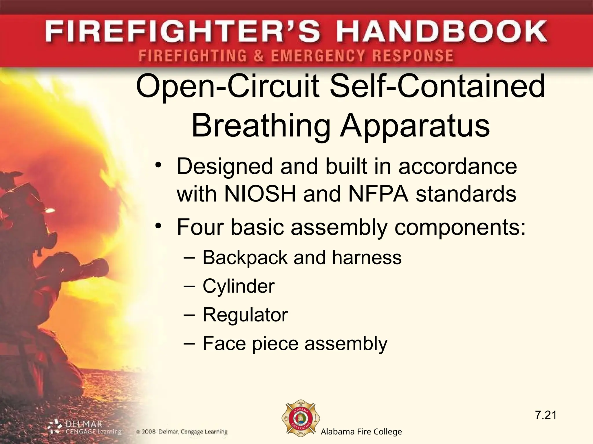 Alabama Fire College
Open-Circuit Self-Contained
Breathing Apparatus
• Designed and built in accordance
with NIOSH and NFPA standards
• Four basic assembly components:
– Backpack and harness
– Cylinder
– Regulator
– Face piece assembly
7.21
 