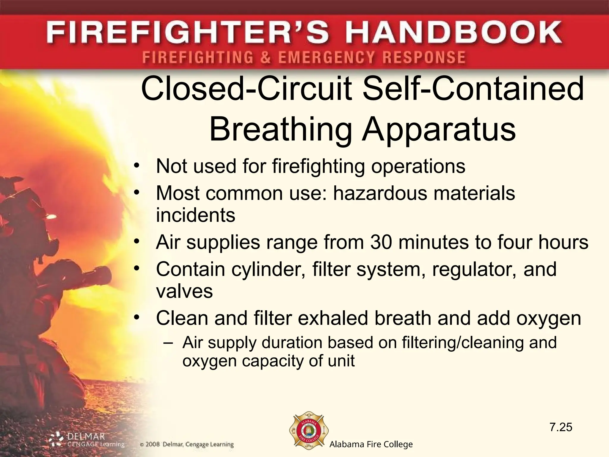 Alabama Fire College
Closed-Circuit Self-Contained
Breathing Apparatus
• Not used for firefighting operations
• Most common use: hazardous materials
incidents
• Air supplies range from 30 minutes to four hours
• Contain cylinder, filter system, regulator, and
valves
• Clean and filter exhaled breath and add oxygen
– Air supply duration based on filtering/cleaning and
oxygen capacity of unit
7.25
 