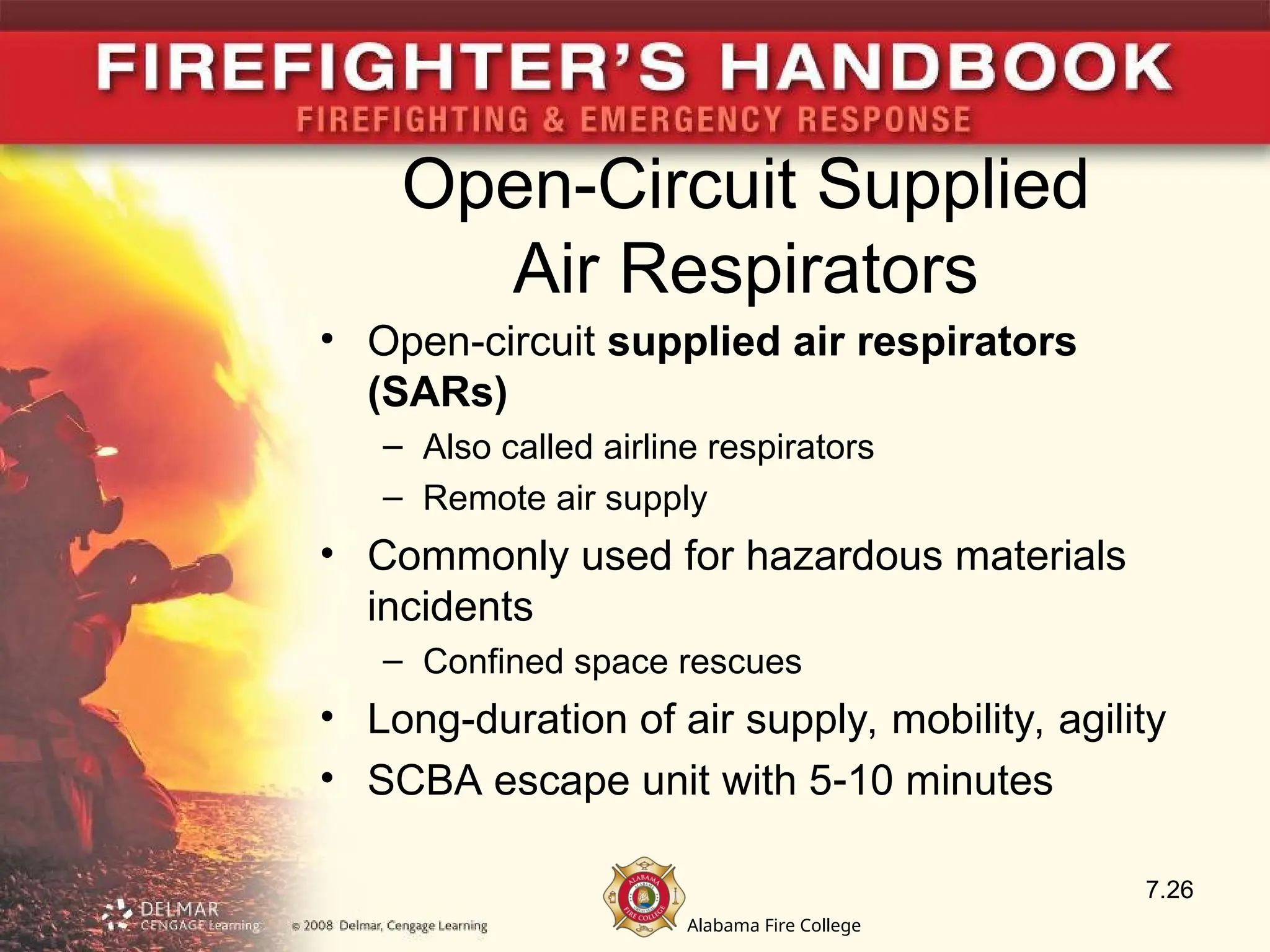 Alabama Fire College
Open-Circuit Supplied
Air Respirators
• Open-circuit supplied air respirators
(SARs)
– Also called airline respirators
– Remote air supply
• Commonly used for hazardous materials
incidents
– Confined space rescues
• Long-duration of air supply, mobility, agility
• SCBA escape unit with 510 minutes
7.26
 