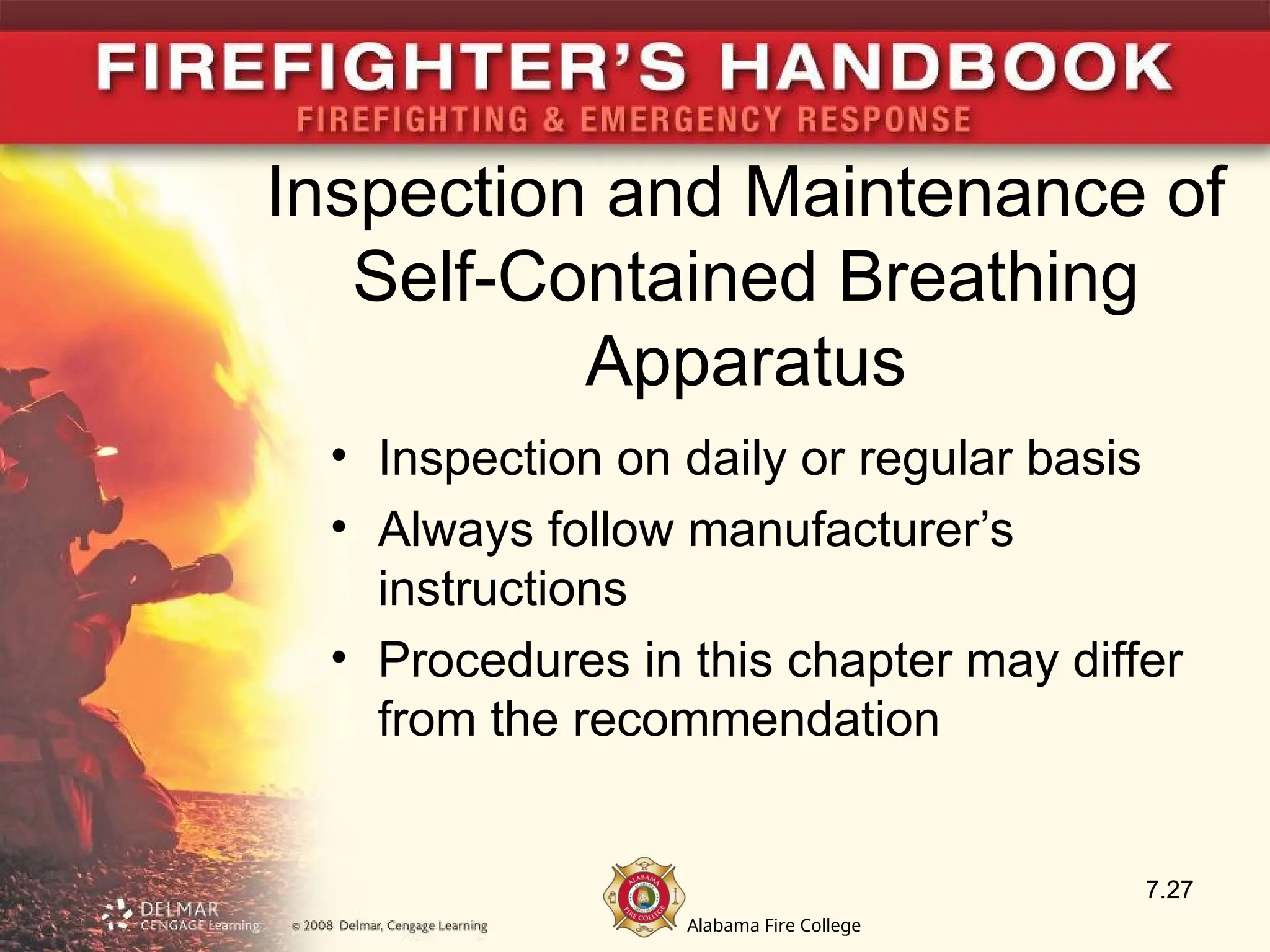 Alabama Fire College
Inspection and Maintenance of
Self-Contained Breathing
Apparatus
• Inspection on daily or regular basis
• Always follow manufacturer’s
instructions
• Procedures in this chapter may differ
from the recommendation
7.27
 