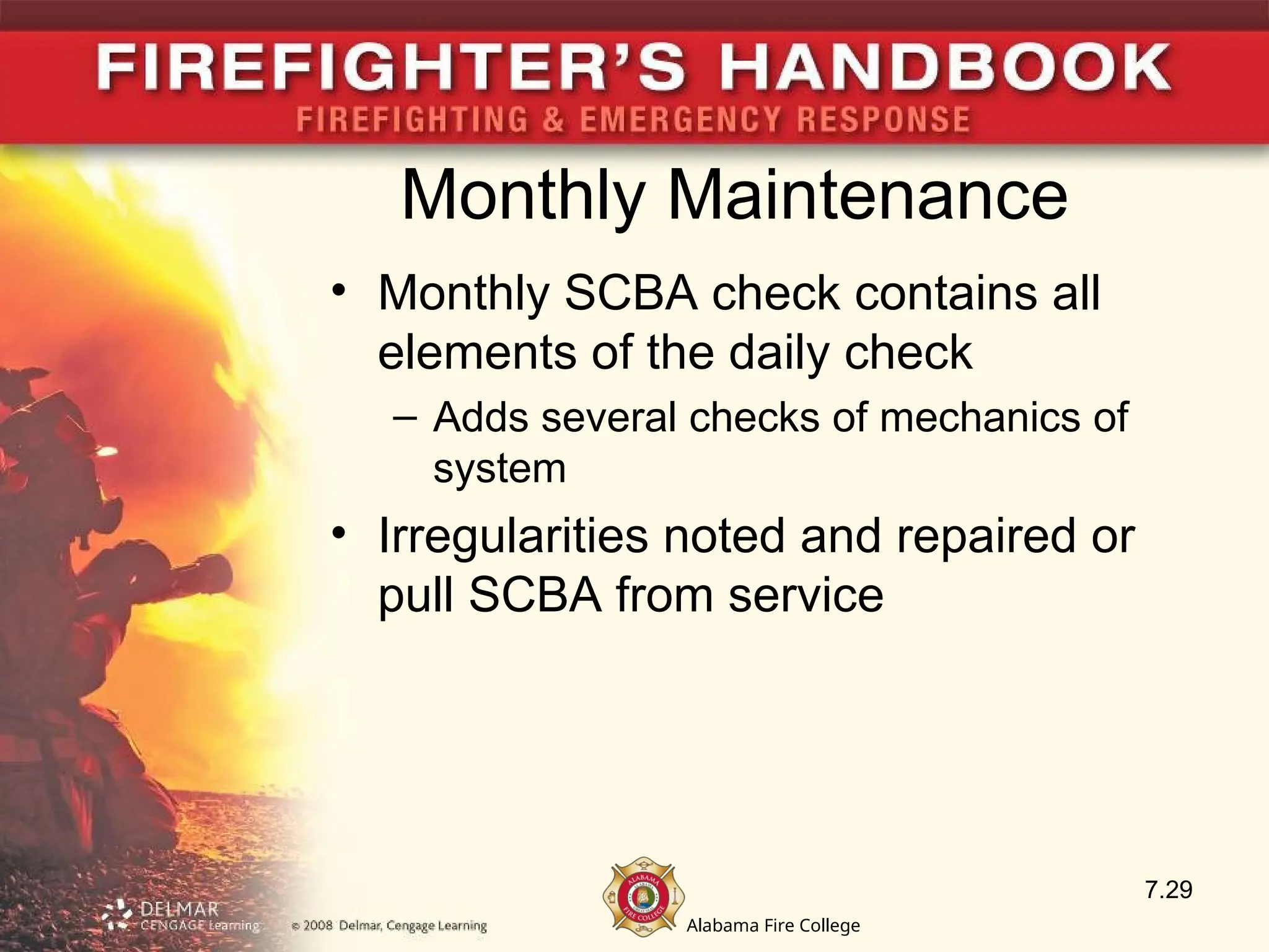 Alabama Fire College
Monthly Maintenance
• Monthly SCBA check contains all
elements of the daily check
– Adds several checks of mechanics of
system
• Irregularities noted and repaired or
pull SCBA from service
7.29
 