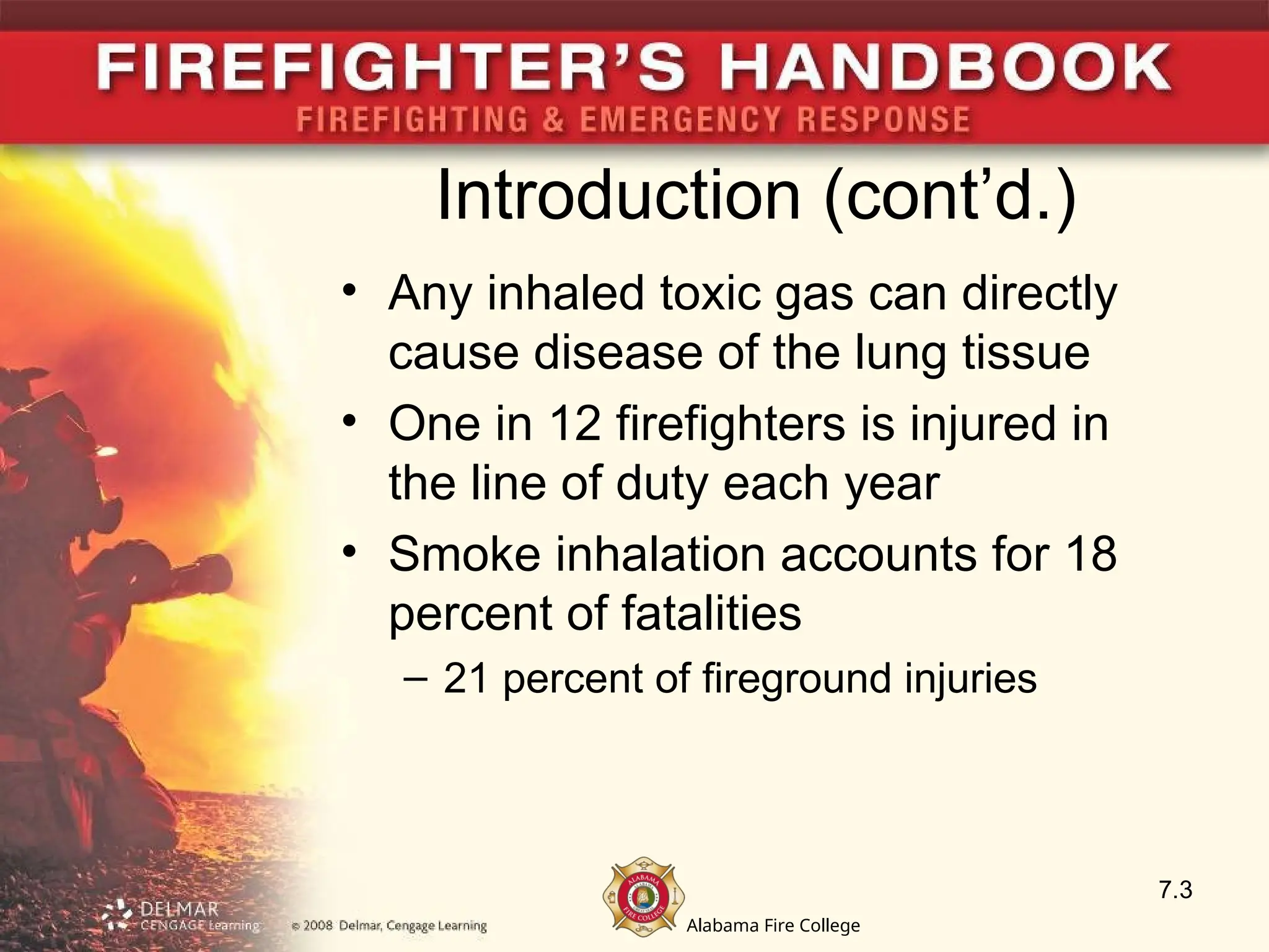 Alabama Fire College
Introduction (cont’d.)
• Any inhaled toxic gas can directly
cause disease of the lung tissue
• One in 12 firefighters is injured in
the line of duty each year
• Smoke inhalation accounts for 18
percent of fatalities
– 21 percent of fireground injuries
7.3
 