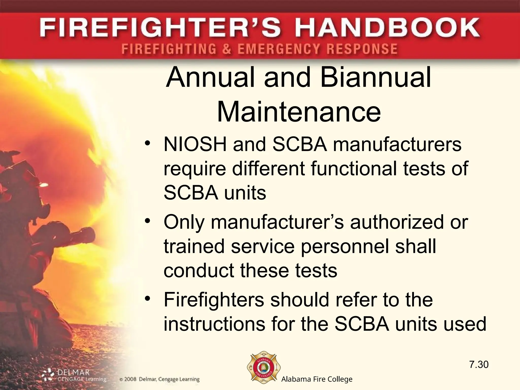 Alabama Fire College
Annual and Biannual
Maintenance
• NIOSH and SCBA manufacturers
require different functional tests of
SCBA units
• Only manufacturer’s authorized or
trained service personnel shall
conduct these tests
• Firefighters should refer to the
instructions for the SCBA units used
7.30
 