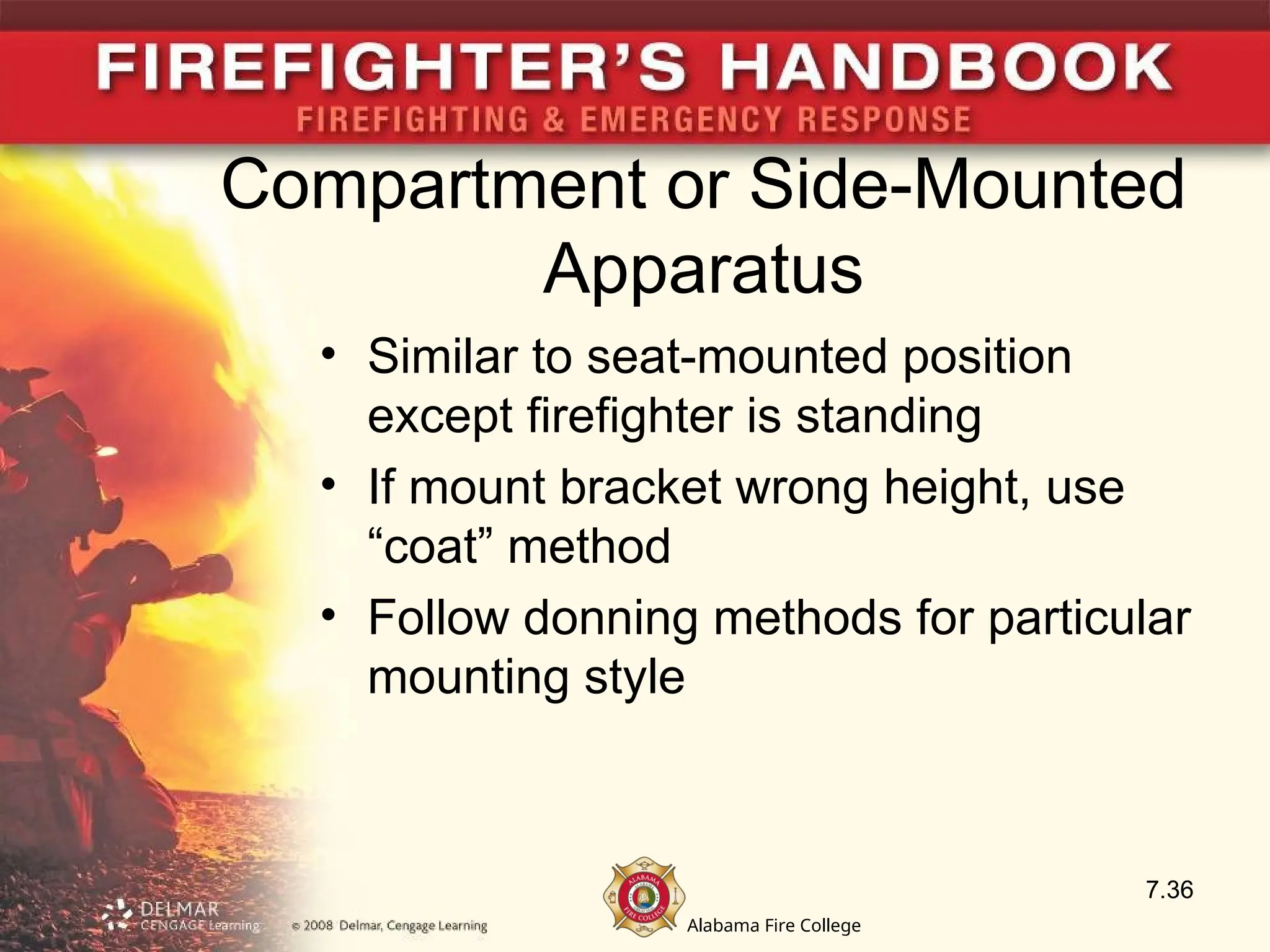 Alabama Fire College
Compartment or Side-Mounted
Apparatus
• Similar to seat-mounted position
except firefighter is standing
• If mount bracket wrong height, use
“coat” method
• Follow donning methods for particular
mounting style
7.36
 