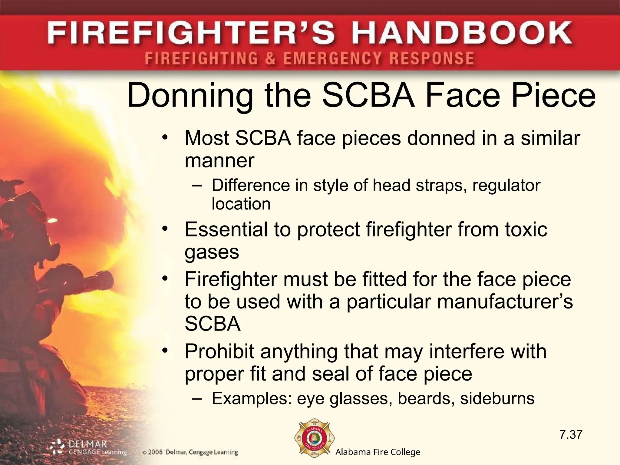 Alabama Fire College
Donning the SCBA Face Piece
• Most SCBA face pieces donned in a similar
manner
– Difference in style of head straps, regulator
location
• Essential to protect firefighter from toxic
gases
• Firefighter must be fitted for the face piece
to be used with a particular manufacturer’s
SCBA
• Prohibit anything that may interfere with
proper fit and seal of face piece
– Examples: eye glasses, beards, sideburns
7.37
 