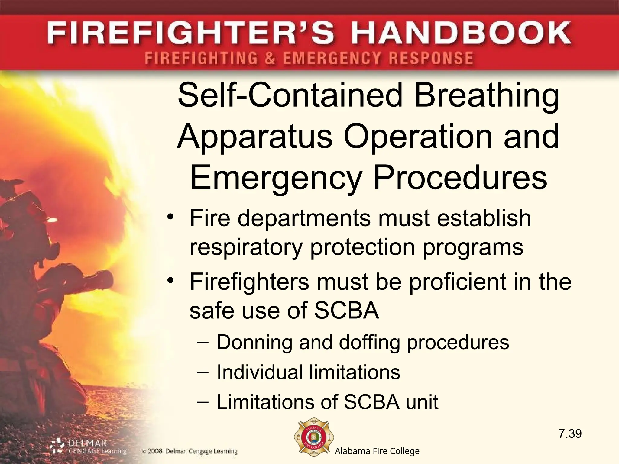 Alabama Fire College
Self-Contained Breathing
Apparatus Operation and
Emergency Procedures
• Fire departments must establish
respiratory protection programs
• Firefighters must be proficient in the
safe use of SCBA
– Donning and doffing procedures
– Individual limitations
– Limitations of SCBA unit
7.39
 