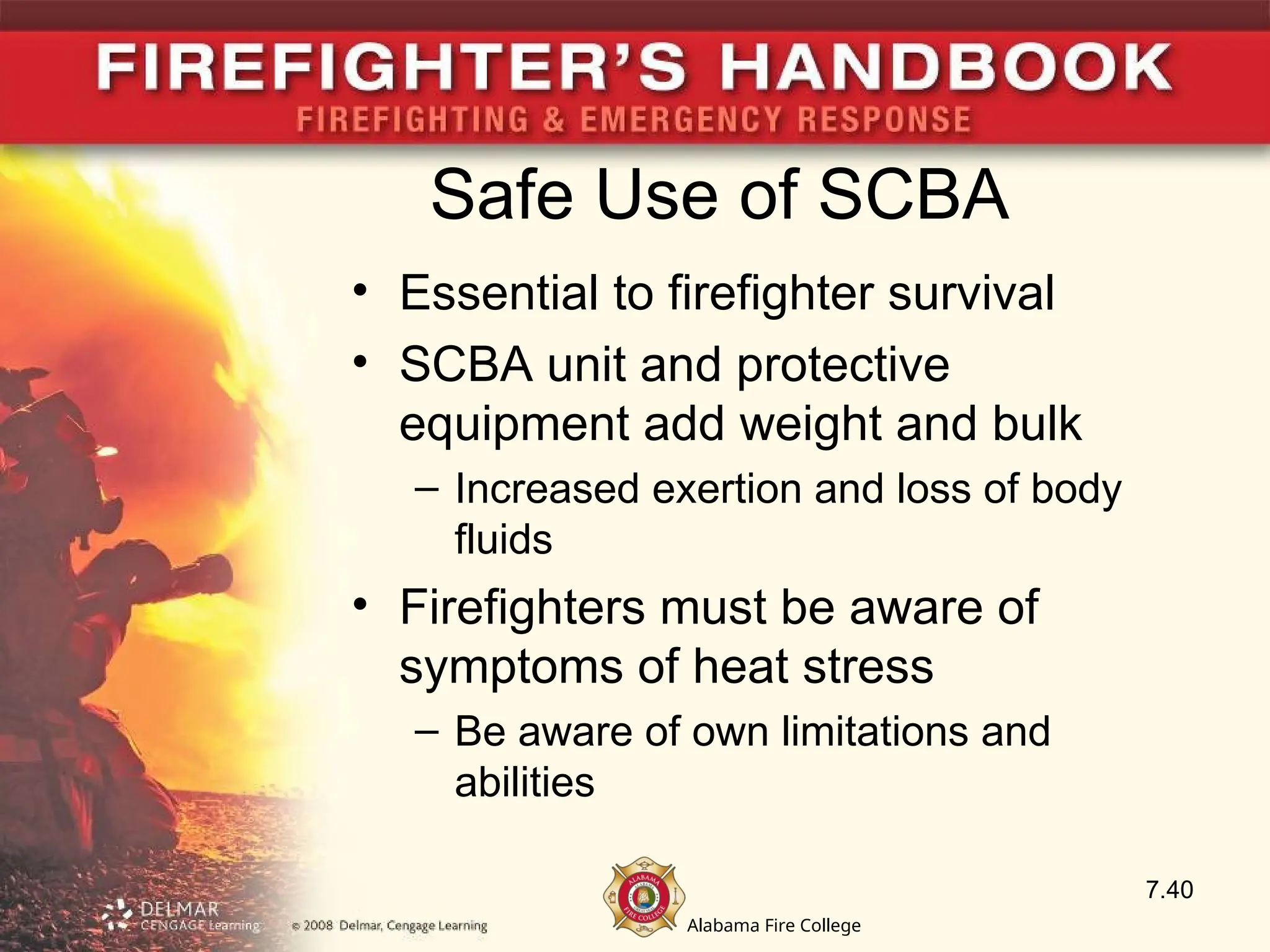 Alabama Fire College
Safe Use of SCBA
• Essential to firefighter survival
• SCBA unit and protective
equipment add weight and bulk
– Increased exertion and loss of body
fluids
• Firefighters must be aware of
symptoms of heat stress
– Be aware of own limitations and
abilities
7.40
 