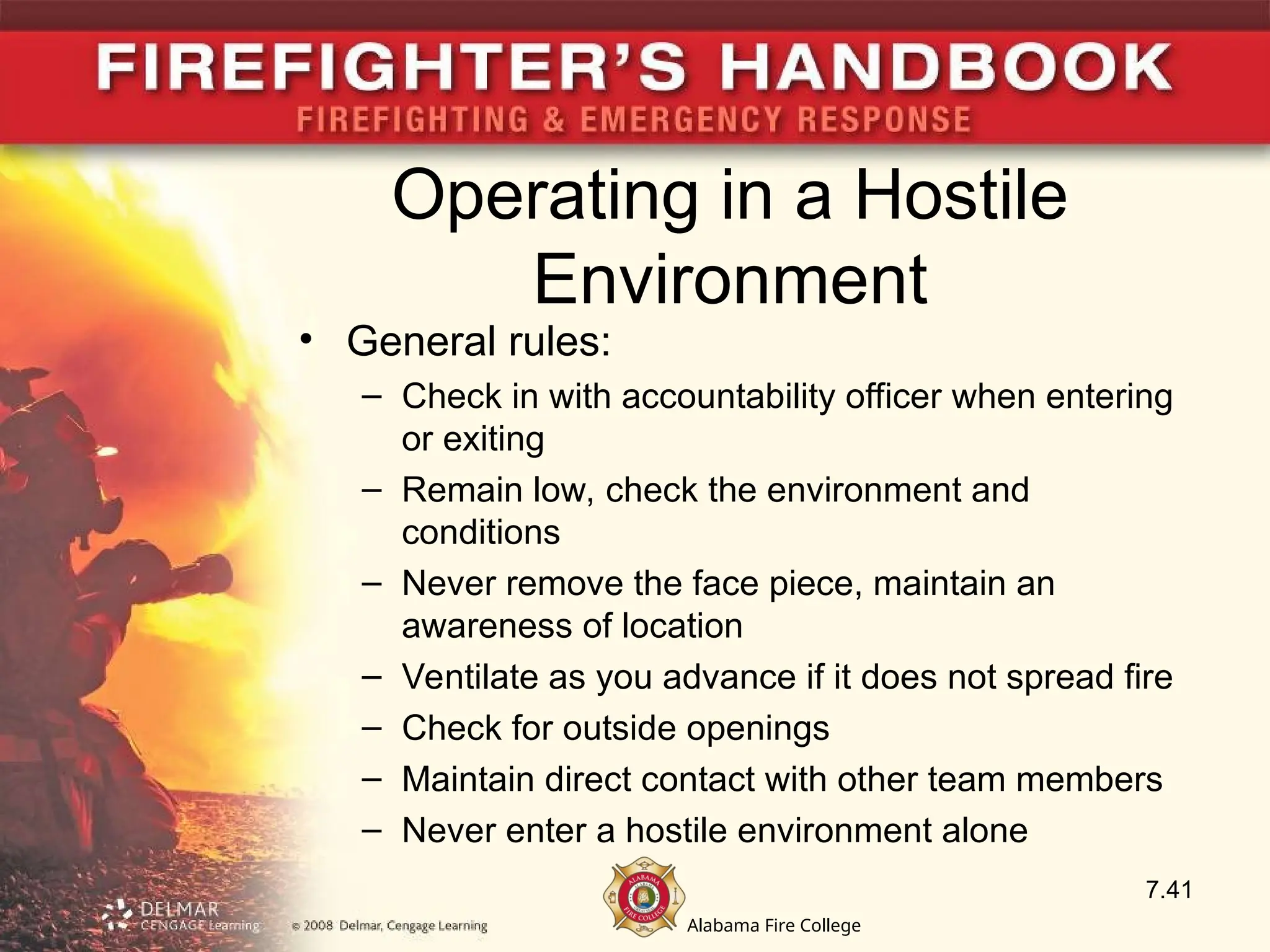 Alabama Fire College
Operating in a Hostile
Environment
• General rules:
– Check in with accountability officer when entering
or exiting
– Remain low, check the environment and
conditions
– Never remove the face piece, maintain an
awareness of location
– Ventilate as you advance if it does not spread fire
– Check for outside openings
– Maintain direct contact with other team members
– Never enter a hostile environment alone
7.41
 