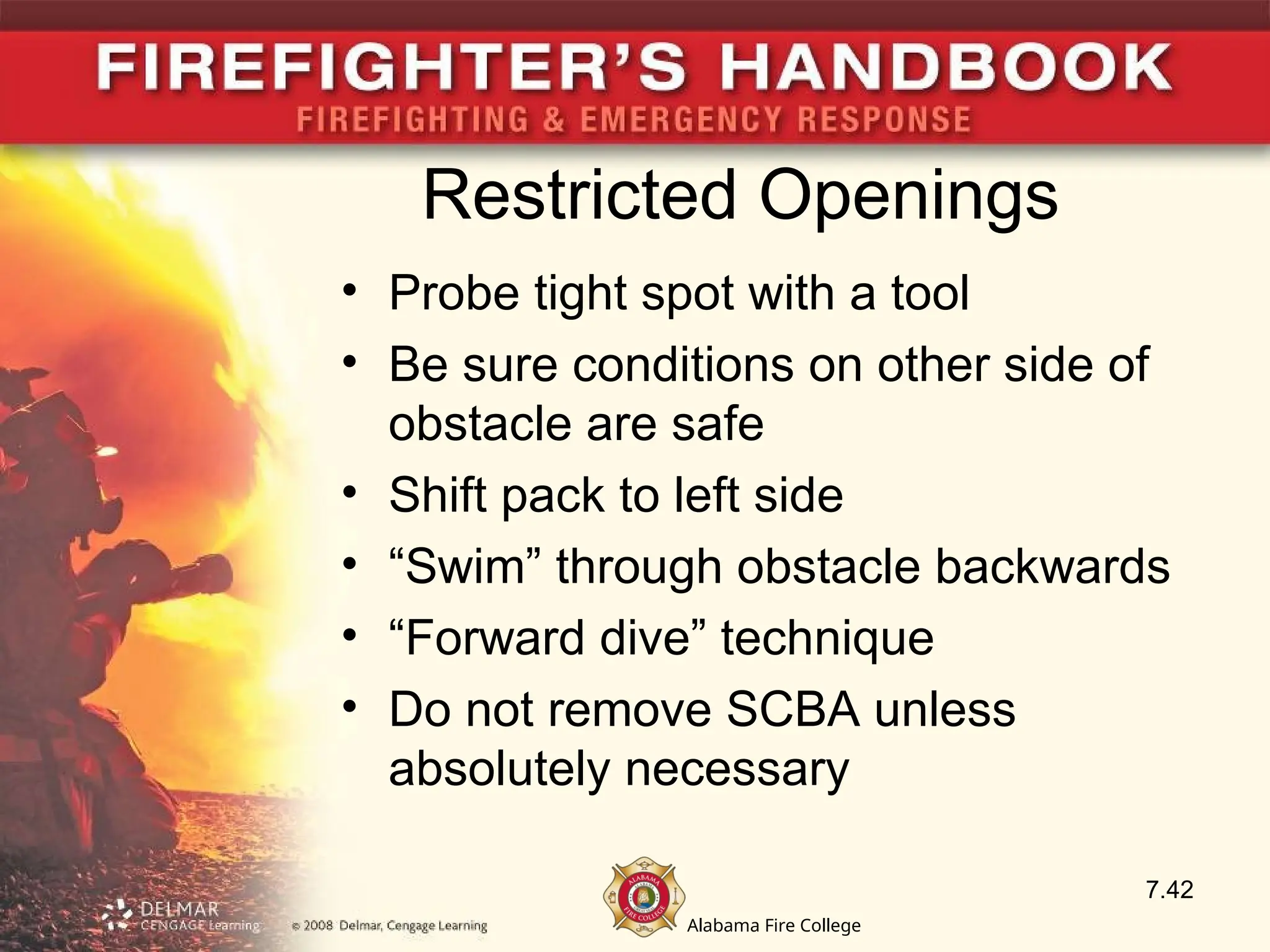 Alabama Fire College
Restricted Openings
• Probe tight spot with a tool
• Be sure conditions on other side of
obstacle are safe
• Shift pack to left side
• “Swim” through obstacle backwards
• “Forward dive” technique
• Do not remove SCBA unless
absolutely necessary
7.42
 