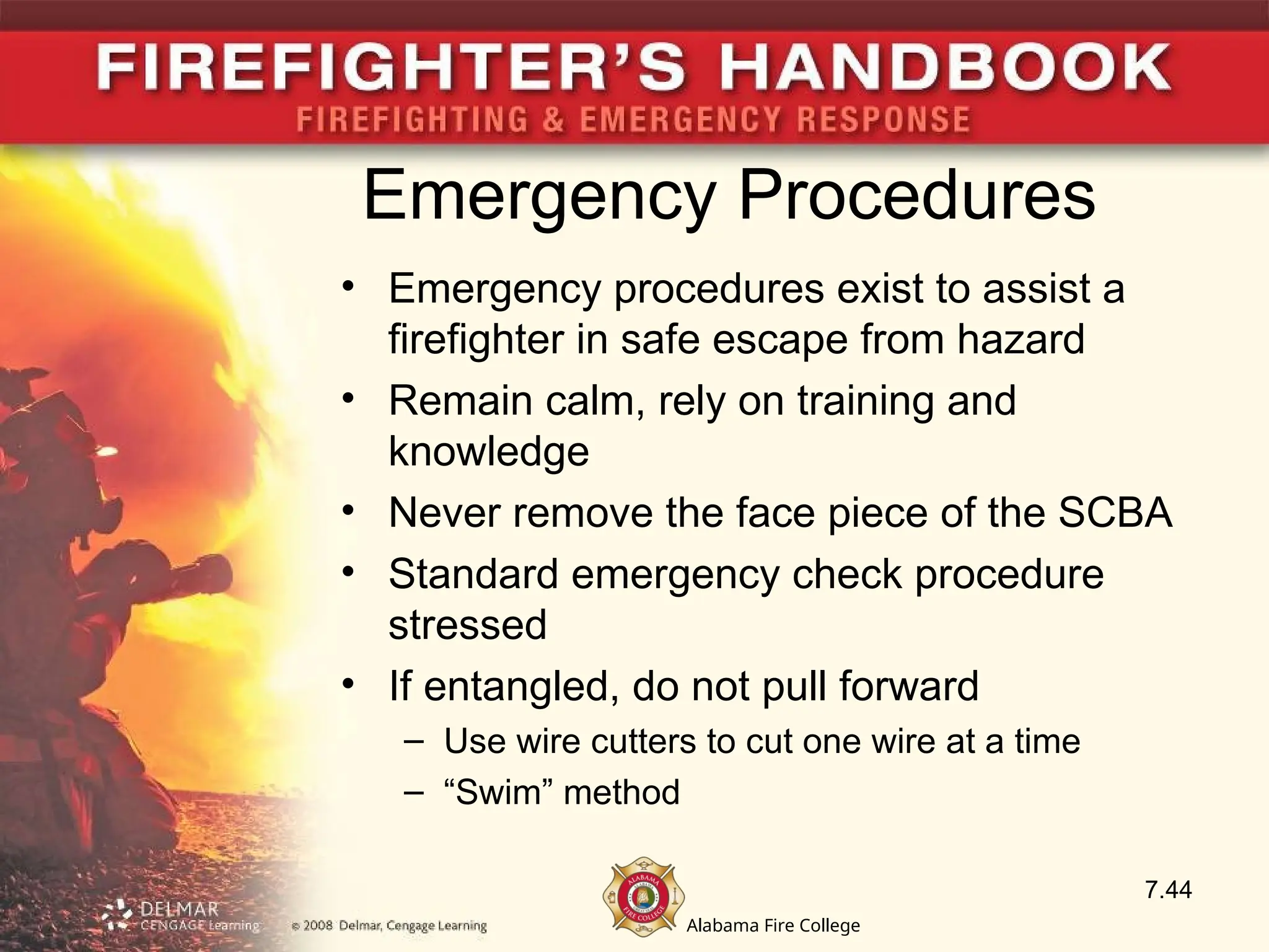 Alabama Fire College
Emergency Procedures
• Emergency procedures exist to assist a
firefighter in safe escape from hazard
• Remain calm, rely on training and
knowledge
• Never remove the face piece of the SCBA
• Standard emergency check procedure
stressed
• If entangled, do not pull forward
– Use wire cutters to cut one wire at a time
– “Swim” method
7.44
 