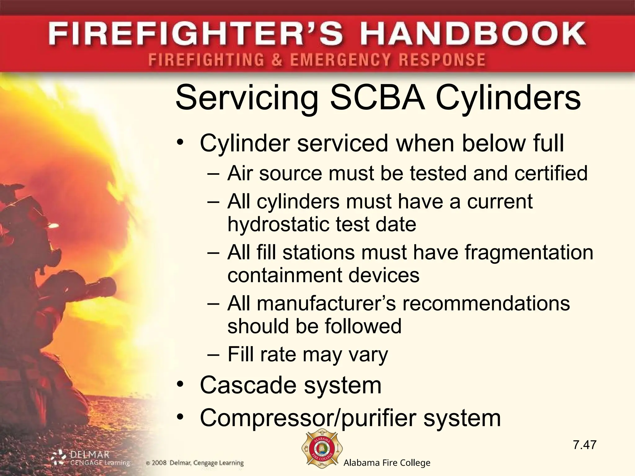 Alabama Fire College
Servicing SCBA Cylinders
• Cylinder serviced when below full
– Air source must be tested and certified
– All cylinders must have a current
hydrostatic test date
– All fill stations must have fragmentation
containment devices
– All manufacturer’s recommendations
should be followed
– Fill rate may vary
• Cascade system
• Compressor/purifier system
7.47
 