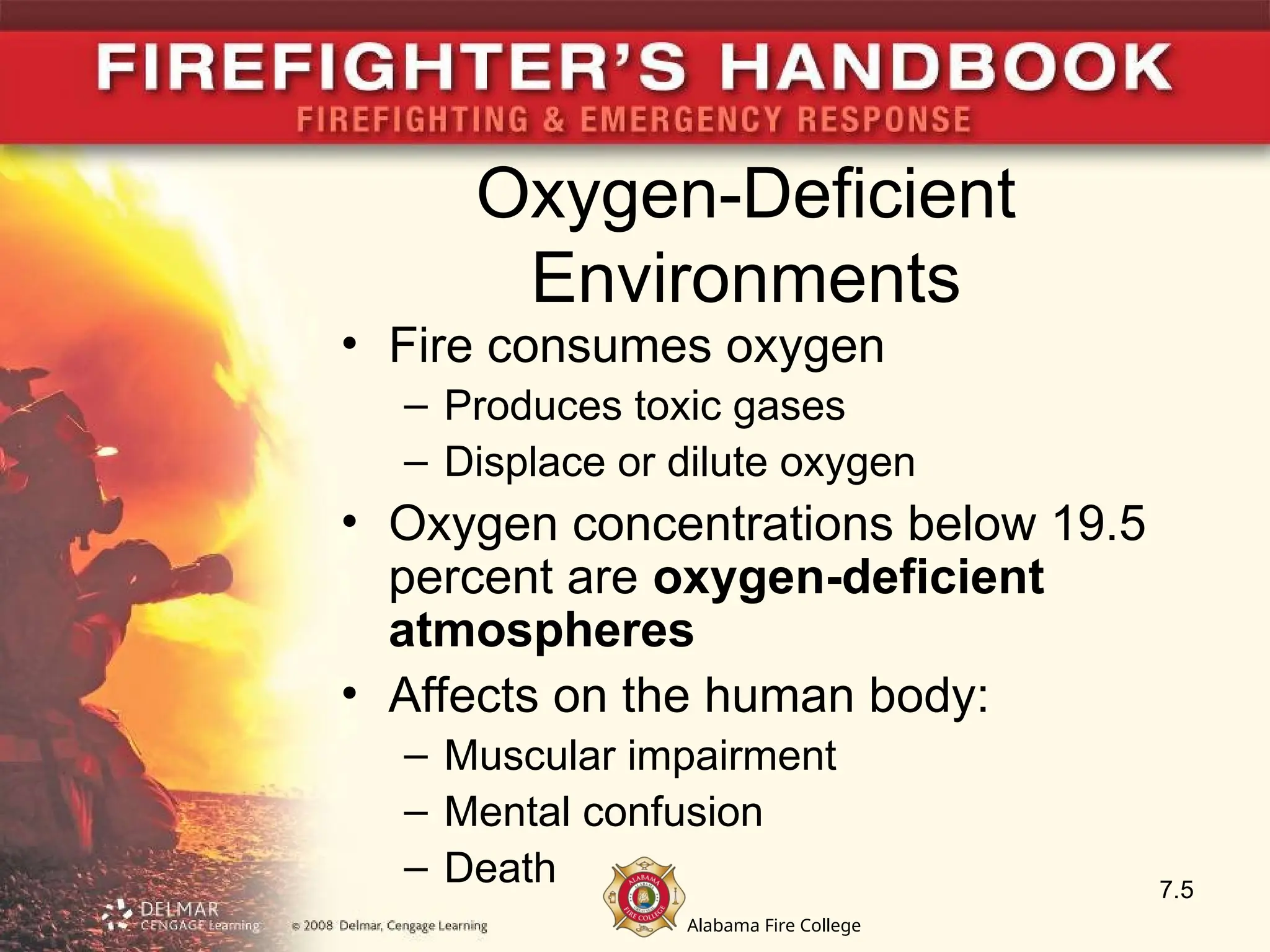 Alabama Fire College
Oxygen-Deficient
Environments
• Fire consumes oxygen
– Produces toxic gases
– Displace or dilute oxygen
• Oxygen concentrations below 19.5
percent are oxygen-deficient
atmospheres
• Affects on the human body:
– Muscular impairment
– Mental confusion
– Death 7.5
 