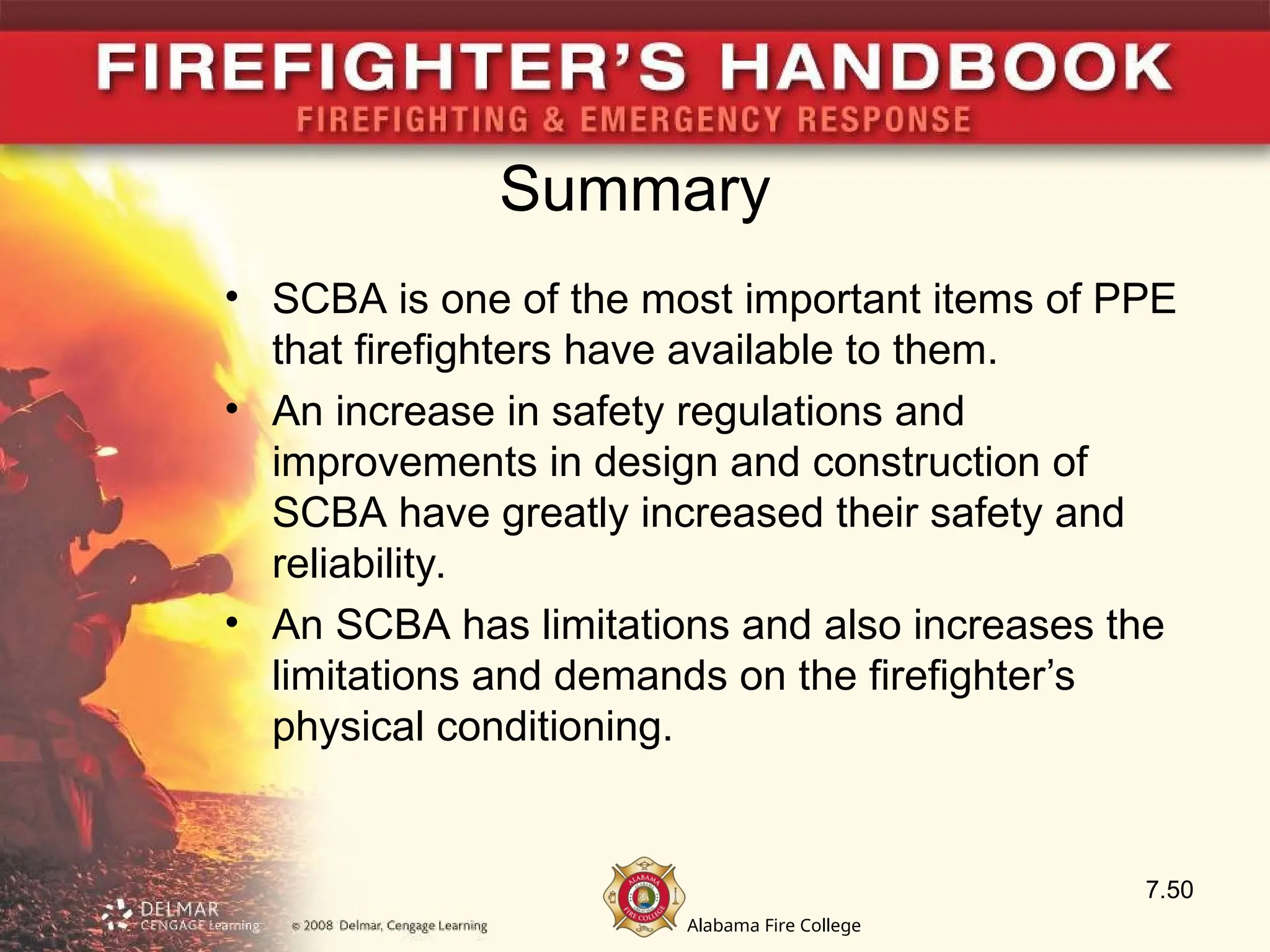 Alabama Fire College
Summary
• SCBA is one of the most important items of PPE
that firefighters have available to them.
• An increase in safety regulations and
improvements in design and construction of
SCBA have greatly increased their safety and
reliability.
• An SCBA has limitations and also increases the
limitations and demands on the firefighter’s
physical conditioning.
7.50
 