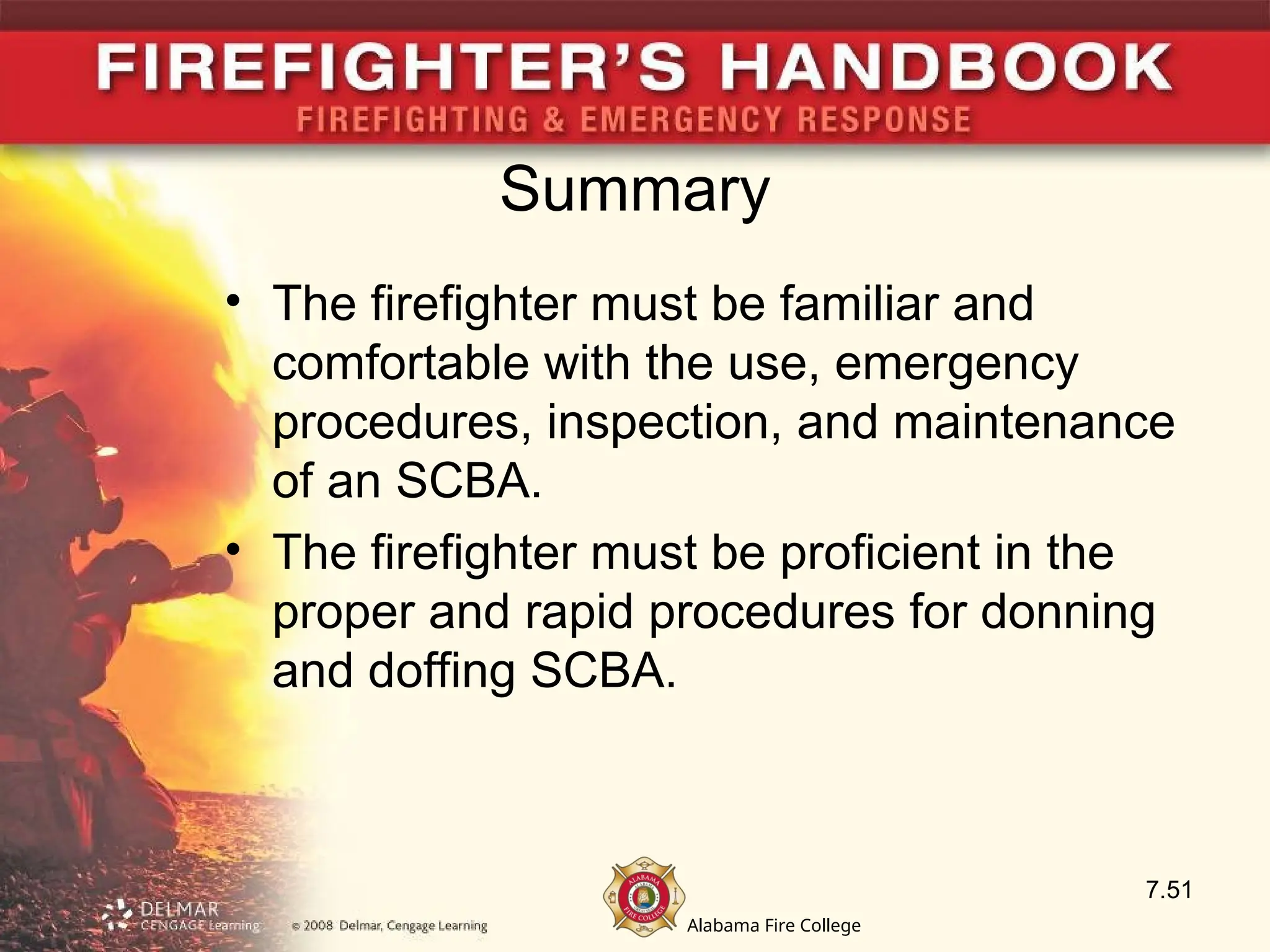 Alabama Fire College
Summary
• The firefighter must be familiar and
comfortable with the use, emergency
procedures, inspection, and maintenance
of an SCBA.
• The firefighter must be proficient in the
proper and rapid procedures for donning
and doffing SCBA.
7.51
 