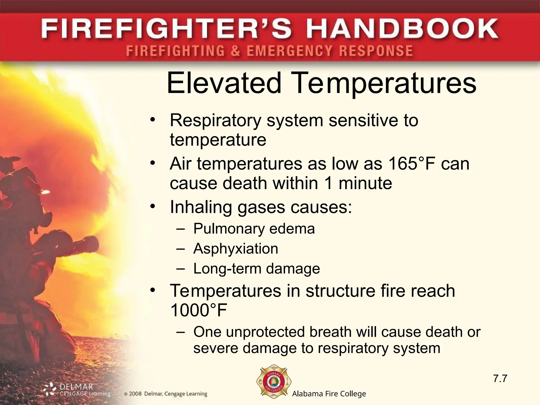 Alabama Fire College
Elevated Temperatures
• Respiratory system sensitive to
temperature
• Air temperatures as low as 165°F can
cause death within 1 minute
• Inhaling gases causes:
– Pulmonary edema
– Asphyxiation
– Long-term damage
• Temperatures in structure fire reach
1000°F
– One unprotected breath will cause death or
severe damage to respiratory system
7.7
 