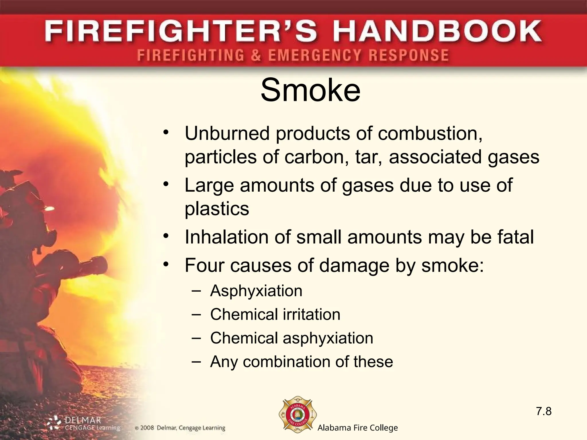 Alabama Fire College
Smoke
• Unburned products of combustion,
particles of carbon, tar, associated gases
• Large amounts of gases due to use of
plastics
• Inhalation of small amounts may be fatal
• Four causes of damage by smoke:
– Asphyxiation
– Chemical irritation
– Chemical asphyxiation
– Any combination of these
7.8
 