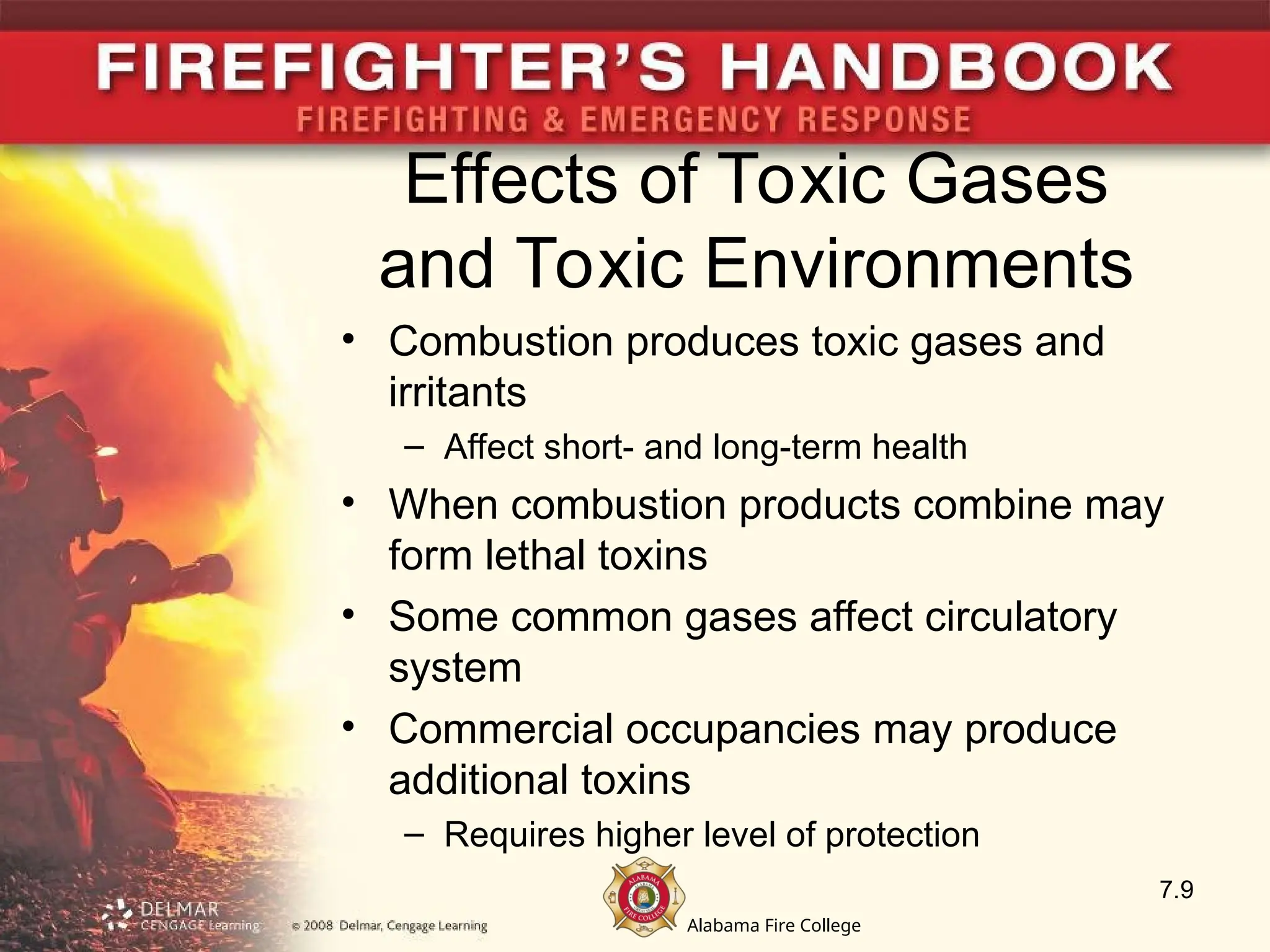 Alabama Fire College
Effects of Toxic Gases
and Toxic Environments
• Combustion produces toxic gases and
irritants
– Affect short- and long-term health
• When combustion products combine may
form lethal toxins
• Some common gases affect circulatory
system
• Commercial occupancies may produce
additional toxins
– Requires higher level of protection
7.9
 