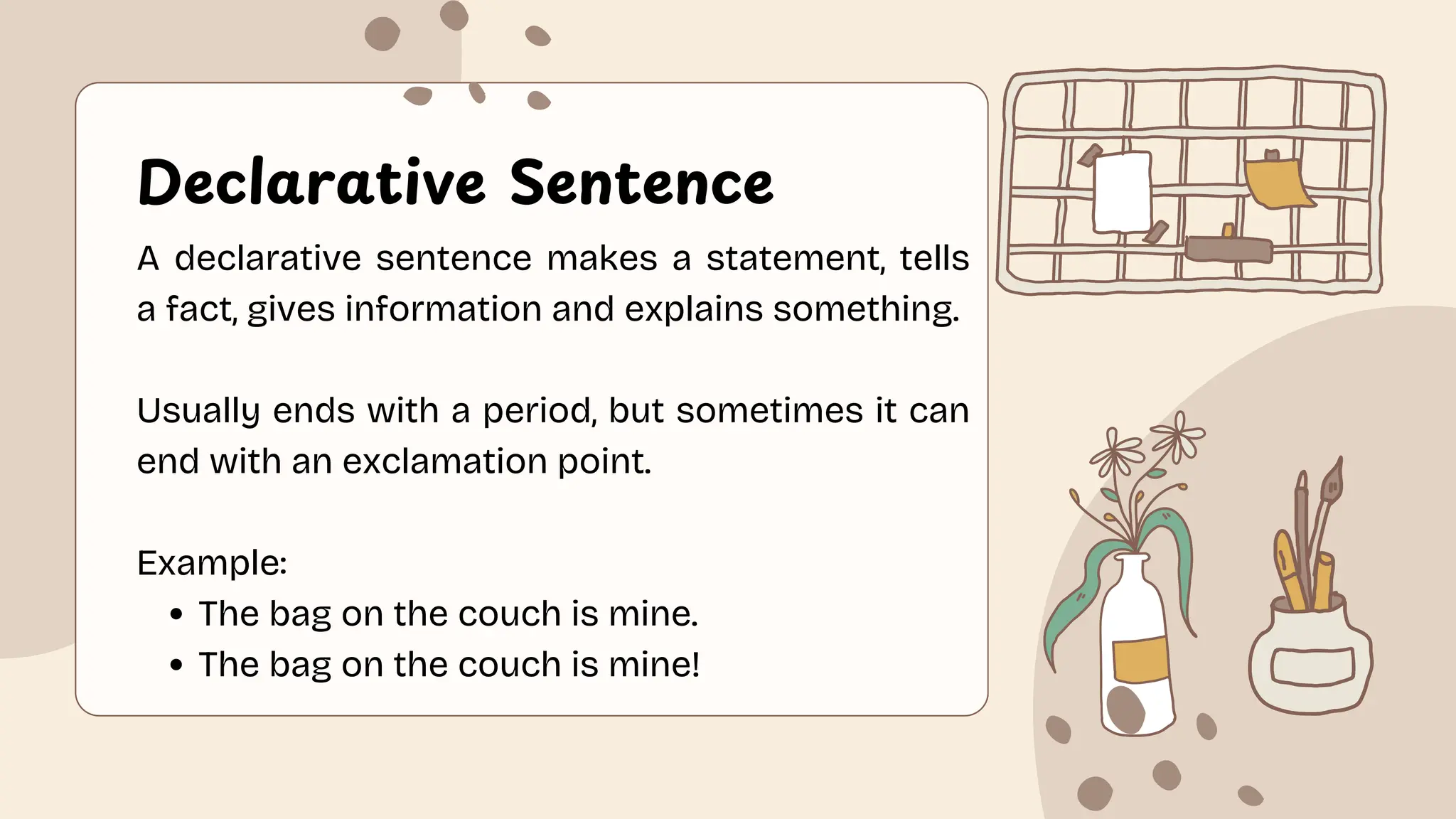 Declarative Sentence
A declarative sentence makes a statement, tells
a fact, gives information and explains something.
Usually ends with a period, but sometimes it can
end with an exclamation point.
Example:
The bag on the couch is mine.
The bag on the couch is mine!
 
