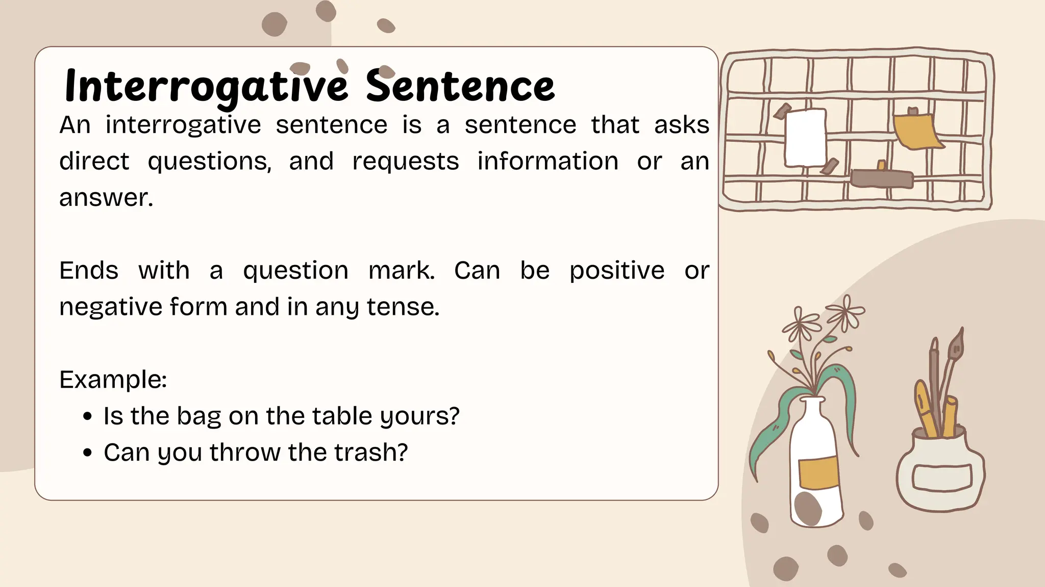 Interrogative Sentence
An interrogative sentence is a sentence that asks
direct questions, and requests information or an
answer.
Ends with a question mark. Can be positive or
negative form and in any tense.
Example:
Is the bag on the table yours?
Can you throw the trash?
 