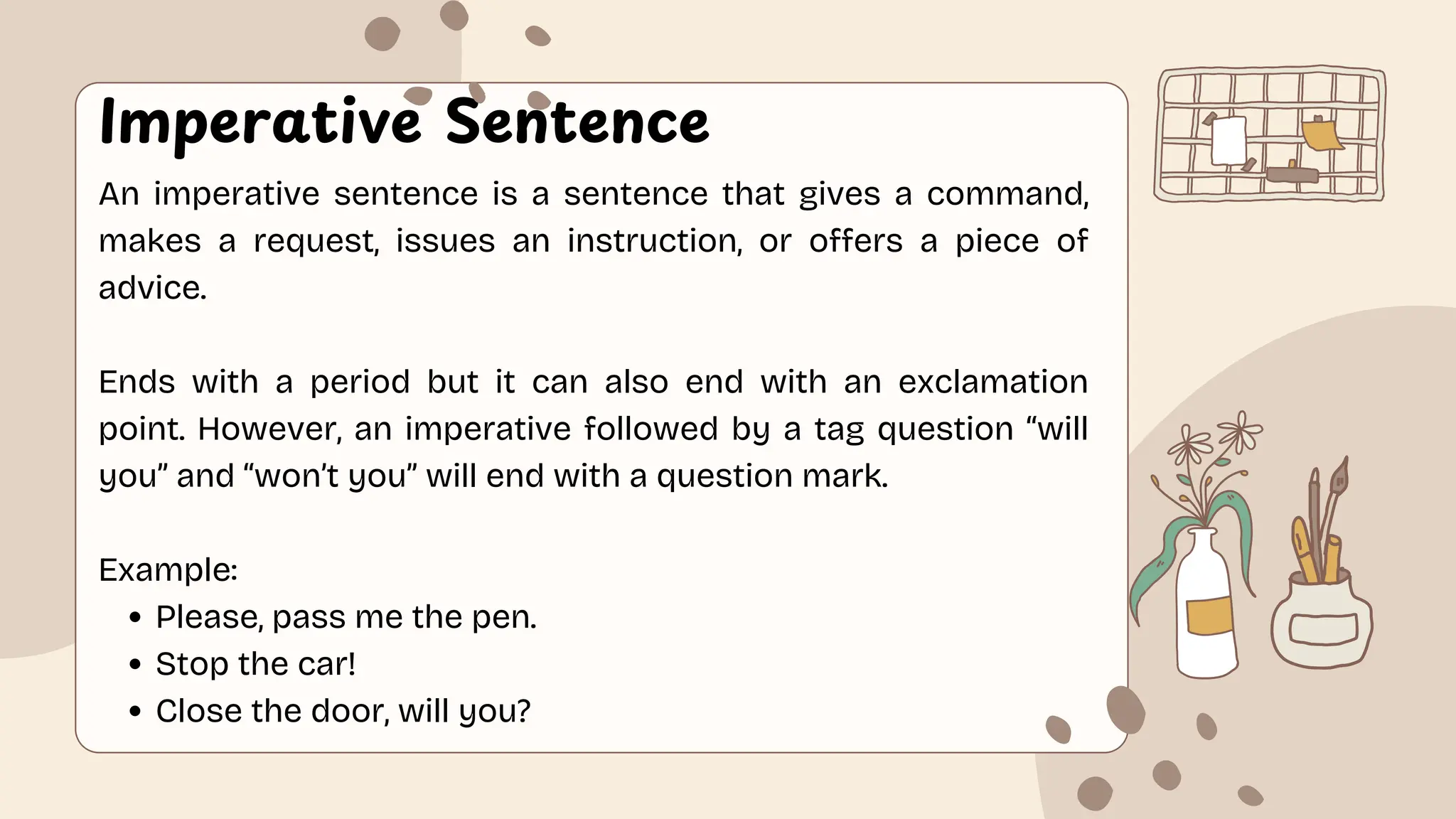 Imperative Sentence
An imperative sentence is a sentence that gives a command,
makes a request, issues an instruction, or offers a piece of
advice.
Ends with a period but it can also end with an exclamation
point. However, an imperative followed by a tag question “will
you” and “won’t you” will end with a question mark.
Example:
Please, pass me the pen.
Stop the car!
Close the door, will you?
 