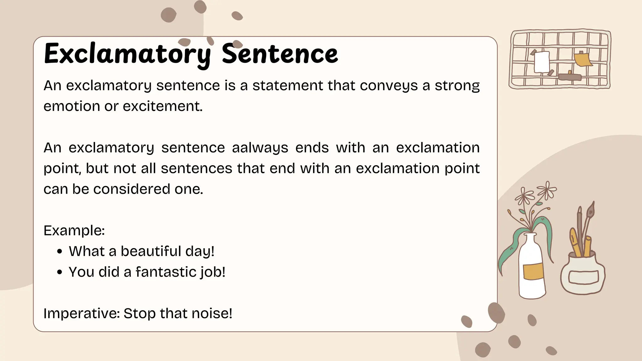 Exclamatory Sentence
An exclamatory sentence is a statement that conveys a strong
emotion or excitement.
An exclamatory sentence aalways ends with an exclamation
point, but not all sentences that end with an exclamation point
can be considered one.
Example:
What a beautiful day!
You did a fantastic job!
Imperative: Stop that noise!
 