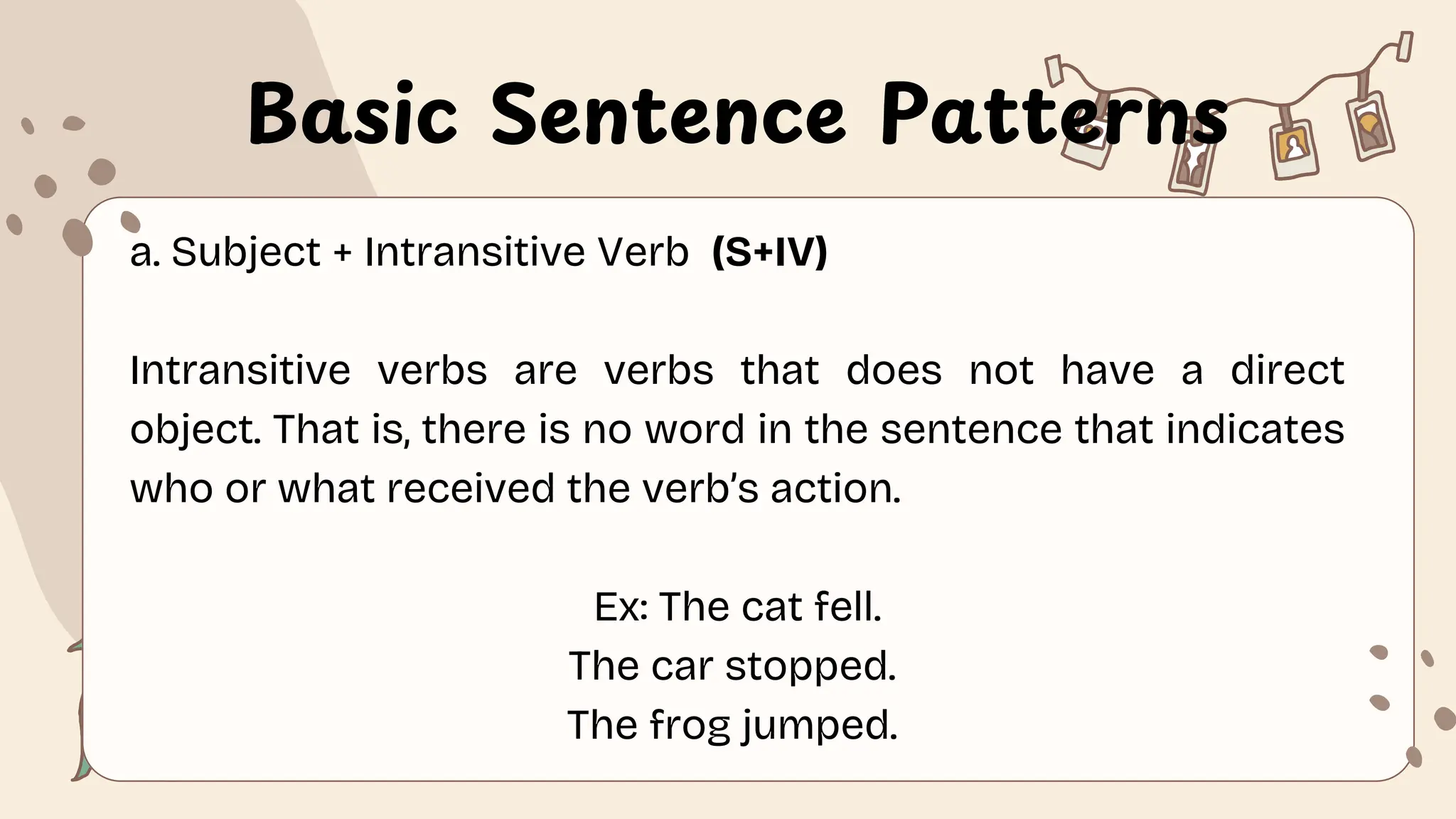 Basic Sentence Patterns
a. Subject + Intransitive Verb (S+IV)
Intransitive verbs are verbs that does not have a direct
object. That is, there is no word in the sentence that indicates
who or what received the verb’s action.
Ex: The cat fell.
The car stopped.
The frog jumped.
 