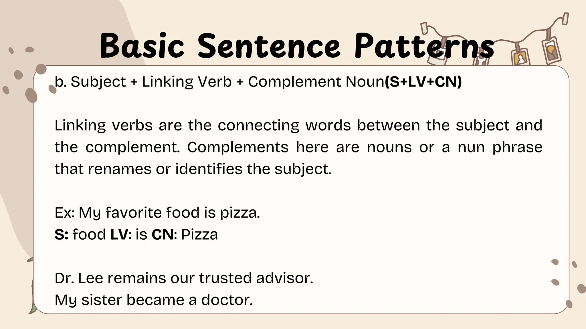 Basic Sentence Patterns
b. Subject + Linking Verb + Complement Noun(S+LV+CN)
Linking verbs are the connecting words between the subject and
the complement. Complements here are nouns or a nun phrase
that renames or identifies the subject.
Ex: My favorite food is pizza.
S: food LV: is CN: Pizza
Dr. Lee remains our trusted advisor.
My sister became a doctor.
 