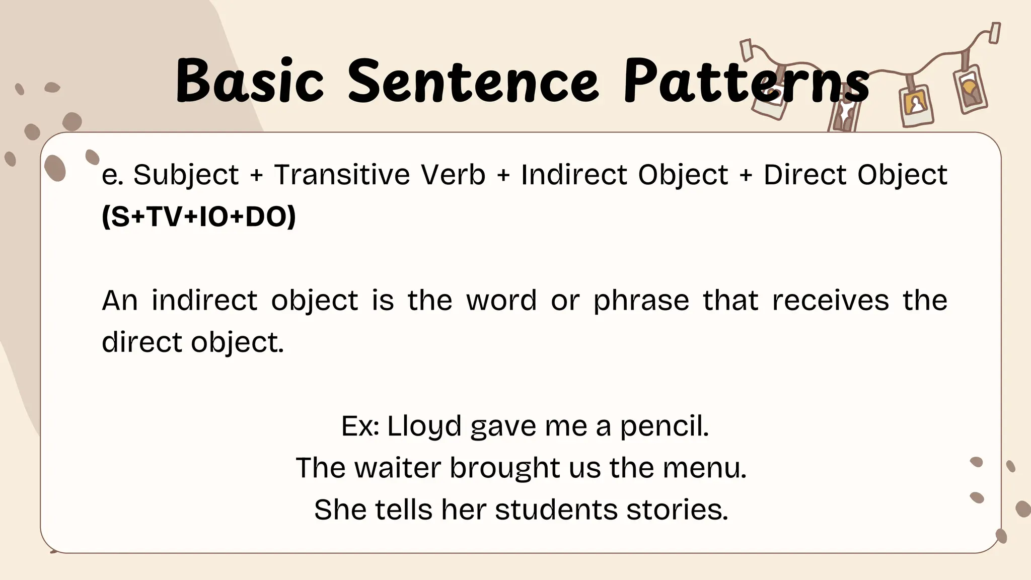 Basic Sentence Patterns
e. Subject + Transitive Verb + Indirect Object + Direct Object
(S+TV+IO+DO)
An indirect object is the word or phrase that receives the
direct object.
Ex: Lloyd gave me a pencil.
The waiter brought us the menu.
She tells her students stories.
 
