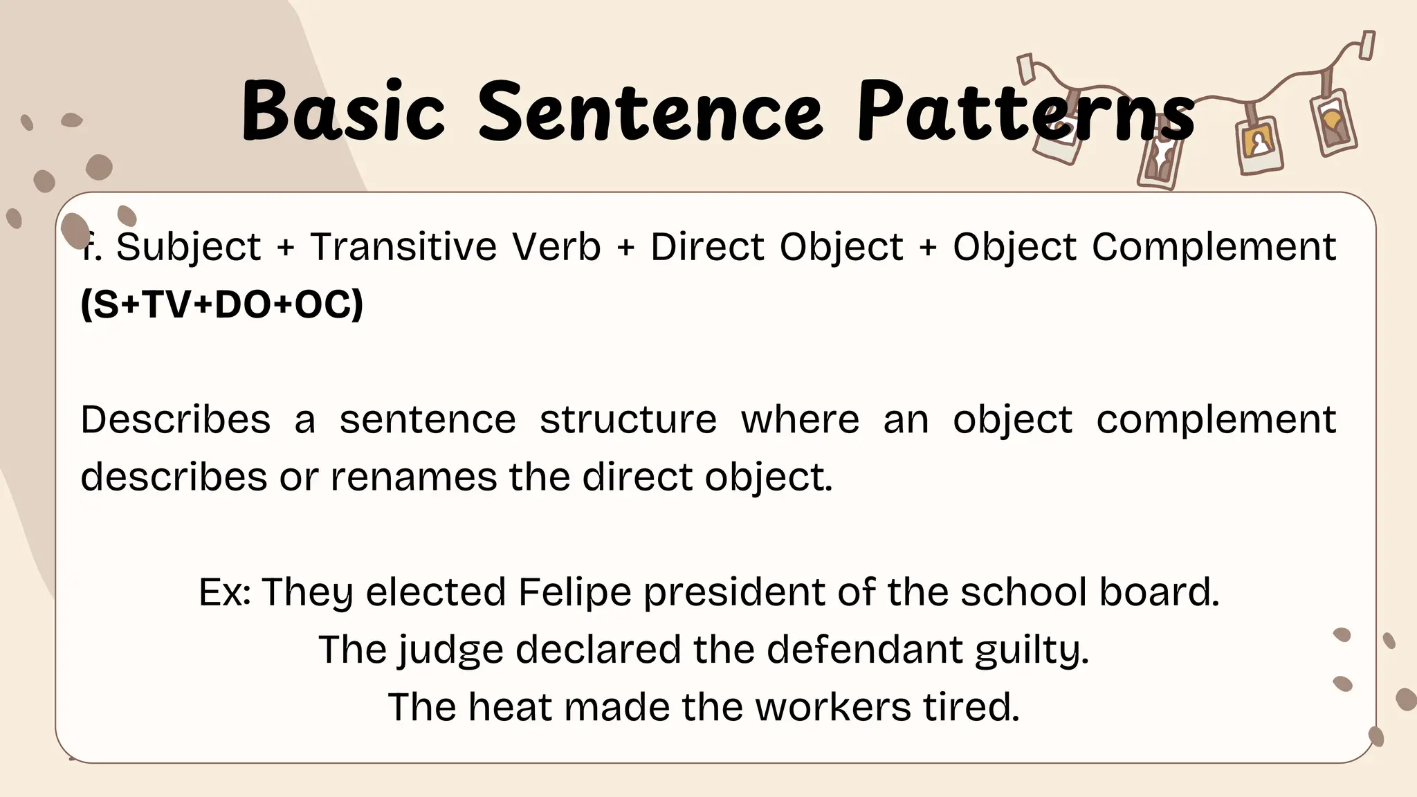Basic Sentence Patterns
f. Subject + Transitive Verb + Direct Object + Object Complement
(S+TV+DO+OC)
Describes a sentence structure where an object complement
describes or renames the direct object.
Ex: They elected Felipe president of the school board.
The judge declared the defendant guilty.
The heat made the workers tired.
 
