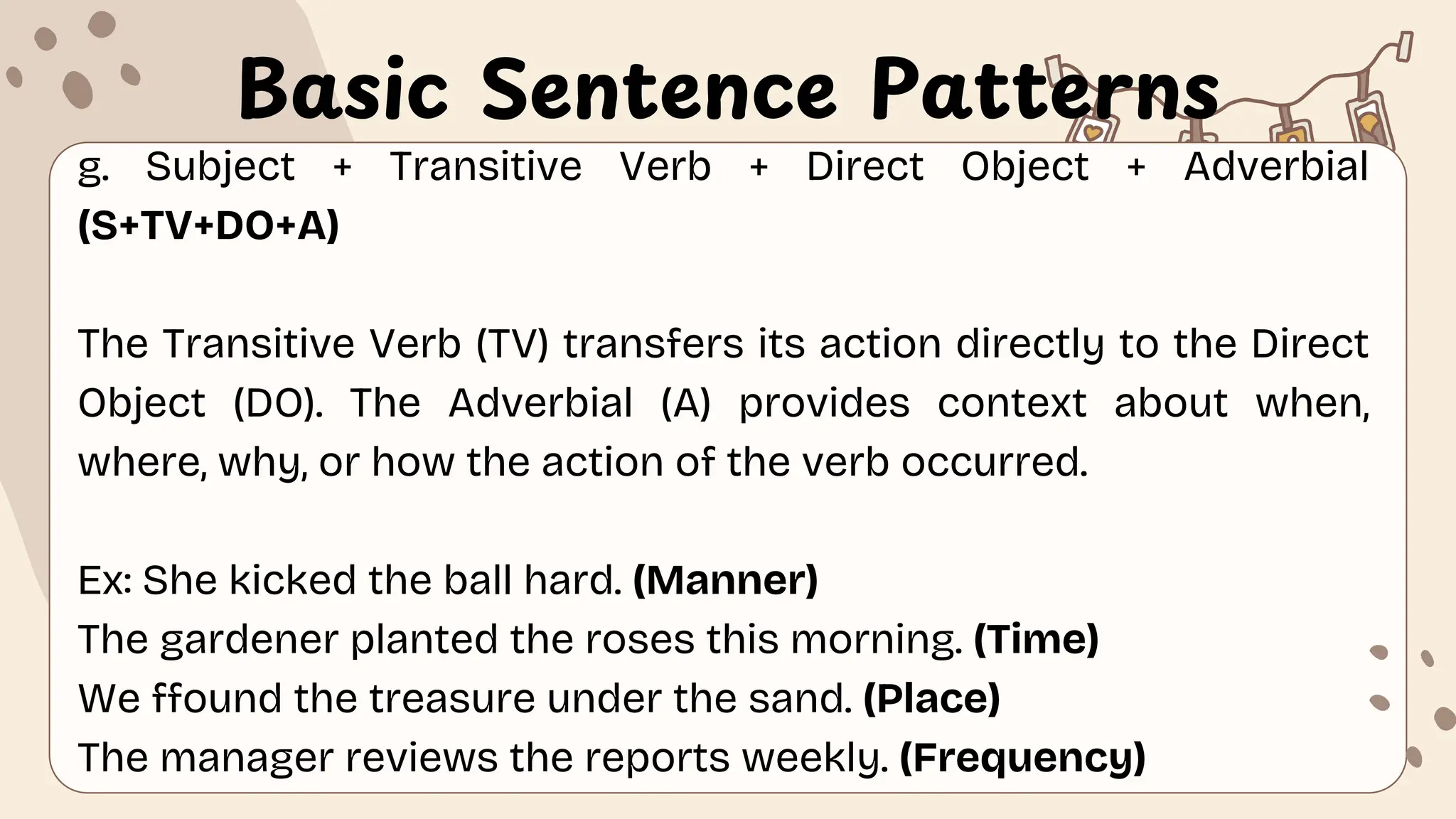 Basic Sentence Patterns
g. Subject + Transitive Verb + Direct Object + Adverbial
(S+TV+DO+A)
The Transitive Verb (TV) transfers its action directly to the Direct
Object (DO). The Adverbial (A) provides context about when,
where, why, or how the action of the verb occurred.
Ex: She kicked the ball hard. (Manner)
The gardener planted the roses this morning. (Time)
We ffound the treasure under the sand. (Place)
The manager reviews the reports weekly. (Frequency)
 