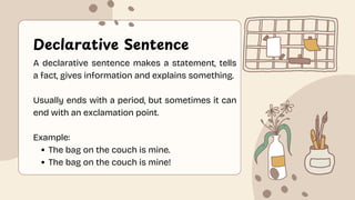Declarative Sentence
A declarative sentence makes a statement, tells
a fact, gives information and explains something.
Usually ends with a period, but sometimes it can
end with an exclamation point.
Example:
The bag on the couch is mine.
The bag on the couch is mine!
 