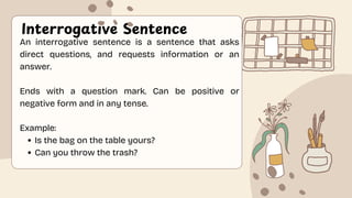 Interrogative Sentence
An interrogative sentence is a sentence that asks
direct questions, and requests information or an
answer.
Ends with a question mark. Can be positive or
negative form and in any tense.
Example:
Is the bag on the table yours?
Can you throw the trash?
 