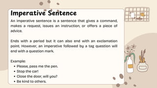 Imperative Sentence
An imperative sentence is a sentence that gives a command,
makes a request, issues an instruction, or offers a piece of
advice.
Ends with a period but it can also end with an exclamation
point. However, an imperative followed by a tag question will
end with a question mark.
Example:
Please, pass me the pen.
Stop the car!
Close the door, will you?
Be kind to others.
 