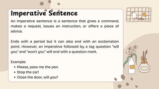 Imperative Sentence
An imperative sentence is a sentence that gives a command,
makes a request, issues an instruction, or offers a piece of
advice.
Ends with a period but it can also end with an exclamation
point. However, an imperative followed by a tag question “will
you” and “won’t you” will end with a question mark.
Example:
Please, pass me the pen.
Stop the car!
Close the door, will you?
 