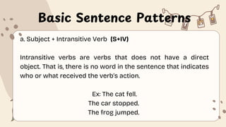 Basic Sentence Patterns
a. Subject + Intransitive Verb (S+IV)
Intransitive verbs are verbs that does not have a direct
object. That is, there is no word in the sentence that indicates
who or what received the verb’s action.
Ex: The cat fell.
The car stopped.
The frog jumped.
 