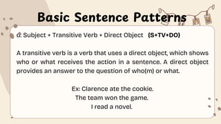 Basic Sentence Patterns
d. Subject + Transitive Verb + Direct Object (S+TV+DO)
A transitive verb is a verb that uses a direct object, which shows
who or what receives the action in a sentence. A direct object
provides an answer to the question of who(m) or what.
Ex: Clarence ate the cookie.
The team won the game.
I read a novel.
 