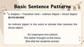 Basic Sentence Patterns
e. Subject + Transitive Verb + Indirect Object + Direct Object
(S+TV+IO+DO)
An indirect object is the word or phrase that receives the
direct object.
Ex: Lloyd gave me a pencil.
The waiter brought us the menu.
She tells her students stories.
 