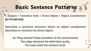Basic Sentence Patterns
f. Subject + Transitive Verb + Direct Object + Object Complement
(S+TV+DO+OC)
Describes a sentence structure where an object complement
describes or renames the direct object.
Ex: They elected Felipe president of the school board.
The judge declared the defendant guilty.
The heat made the workers tired.
 