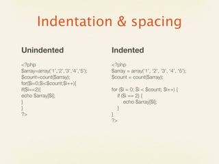 Indentation & spacing
Unindented                           Indented
<?php                                <?php
$array=array(‘1’,‘2’,‘3’,‘4’,‘5’);   $array = array(‘1’, ‘2’, ‘3’, ‘4’, ‘5’);
$count=count($array);                $count = count($array);
for($i=0;$i<$count;$i++){
if($i==2){                           for ($i = 0; $i < $count; $i++) {
echo $array[$i];                        if ($i == 2) {
}                                           echo $array[$i];
}                                       }
?>                                   }
                                     ?>
 