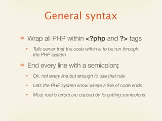 General syntax

✽   Wrap all PHP within <?php and ?> tags
    •   Tells server that the code within is to be run through
        the PHP system

✽   End every line with a semicolon;
    •   Ok, not every line but enough to use that rule
    •   Lets the PHP system know where a line of code ends
    •   Most rookie errors are caused by forgetting semicolons
 